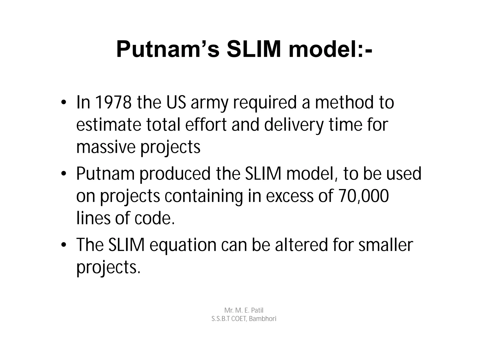 Putnam’s SLIM model:-

• In 1978 the US army required a method to
  estimate total effort and delivery time for
  massive projects
• Putnam produced the SLIM model, to be used
  on projects containing in excess of 70,000
  lines of code.
• The SLIM equation can be altered for smaller
  projects.

                        Mr. M. E. Patil
                   S.S.B.T COET, Bambhori
 