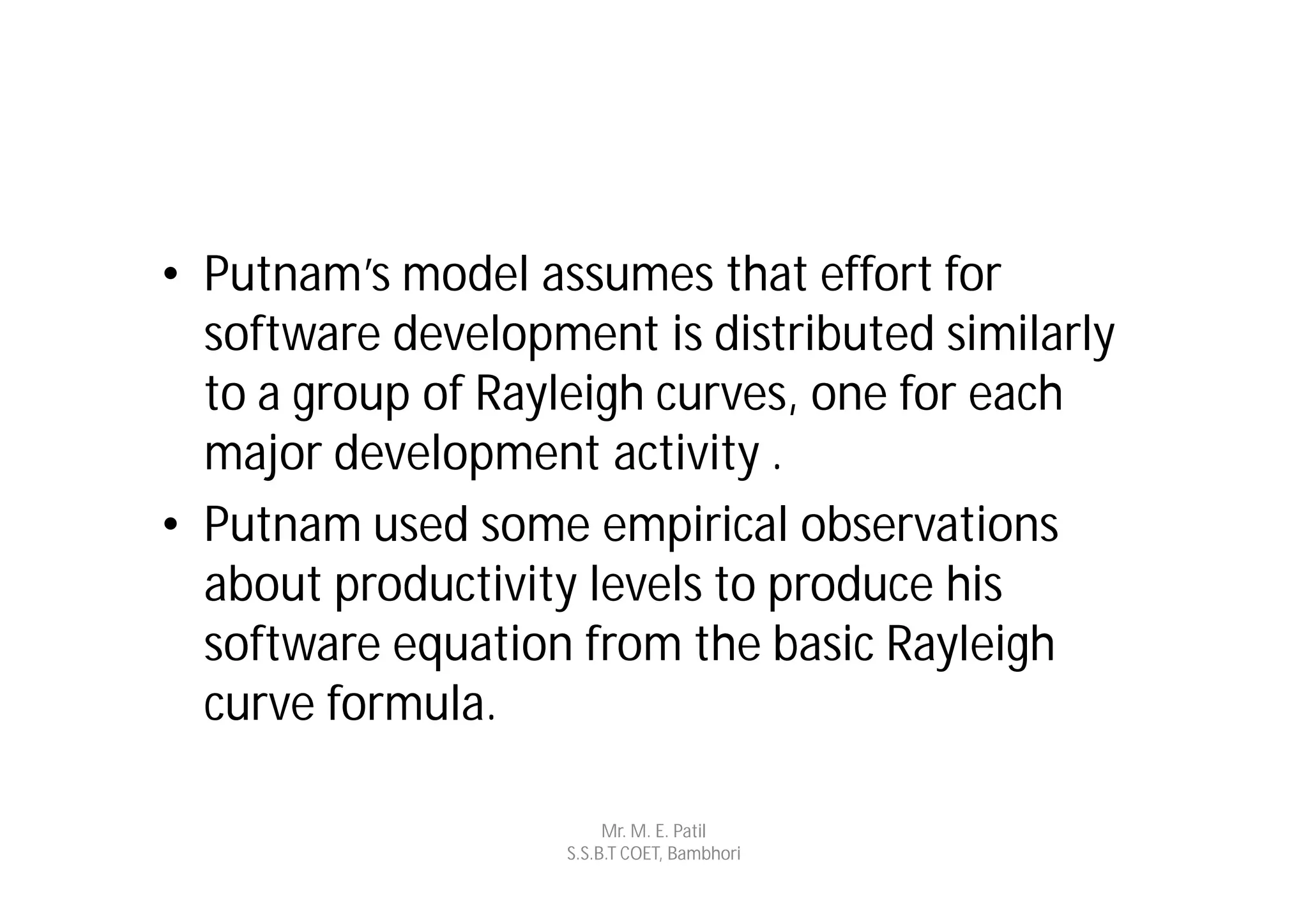 • Putnam’s model assumes that effort for
  software development is distributed similarly
  to a group of Rayleigh curves, one for each
  major development activity .
• Putnam used some empirical observations
  about productivity levels to produce his
  software equation from the basic Rayleigh
  curve formula.

                        Mr. M. E. Patil
                   S.S.B.T COET, Bambhori
 