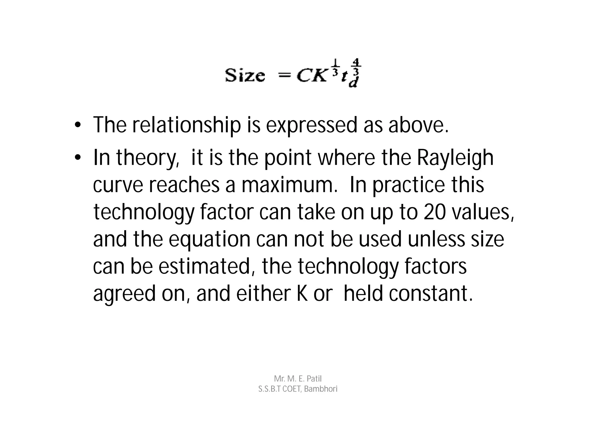 • The relationship is expressed as above.
• In theory, it is the point where the Rayleigh
  curve reaches a maximum. In practice this
  technology factor can take on up to 20 values,
  and the equation can not be used unless size
  can be estimated, the technology factors
  agreed on, and either K or held constant.


                         Mr. M. E. Patil
                    S.S.B.T COET, Bambhori
 