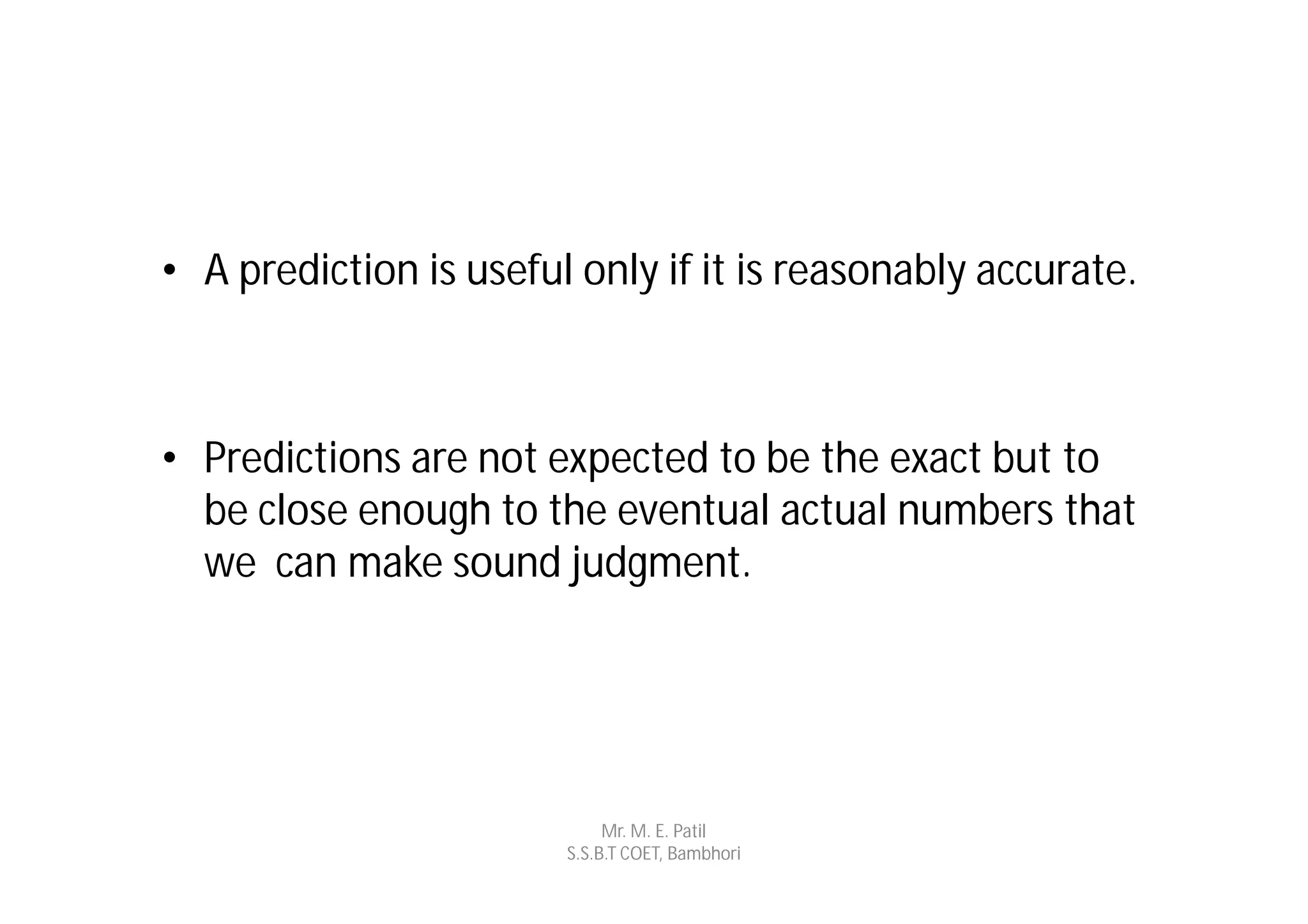 • A prediction is useful only if it is reasonably accurate.



• Predictions are not expected to be the exact but to
  be close enough to the eventual actual numbers that
  we can make sound judgment.




                             Mr. M. E. Patil
                        S.S.B.T COET, Bambhori
 