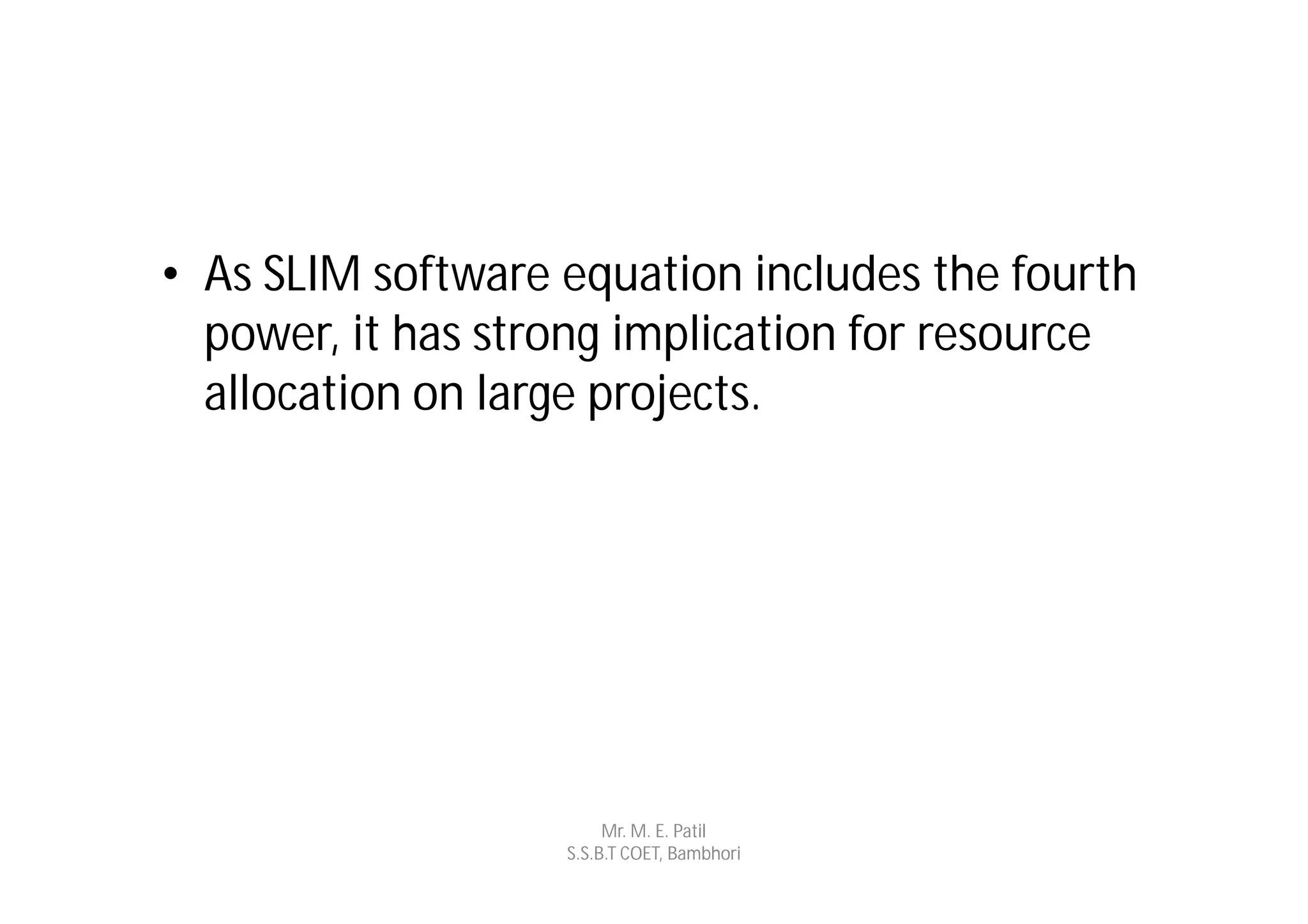 • As SLIM software equation includes the fourth
  power, it has strong implication for resource
  allocation on large projects.




                        Mr. M. E. Patil
                   S.S.B.T COET, Bambhori
 