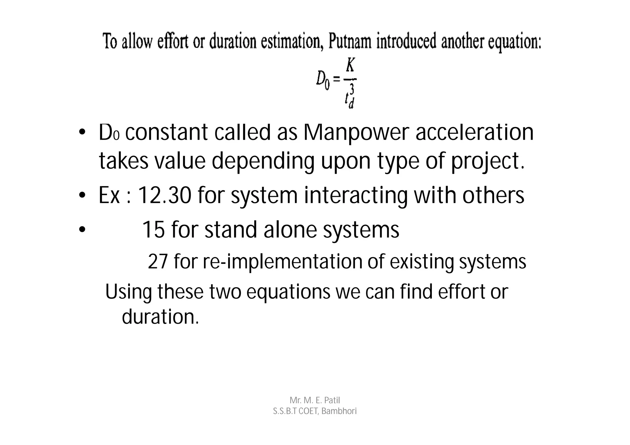 • D0 constant called as Manpower acceleration
  takes value depending upon type of project.
• Ex : 12.30 for system interacting with others
•      15 for stand alone systems
       27 for re-implementation of existing systems
  Using these two equations we can find effort or
   duration.


                          Mr. M. E. Patil
                     S.S.B.T COET, Bambhori
 
