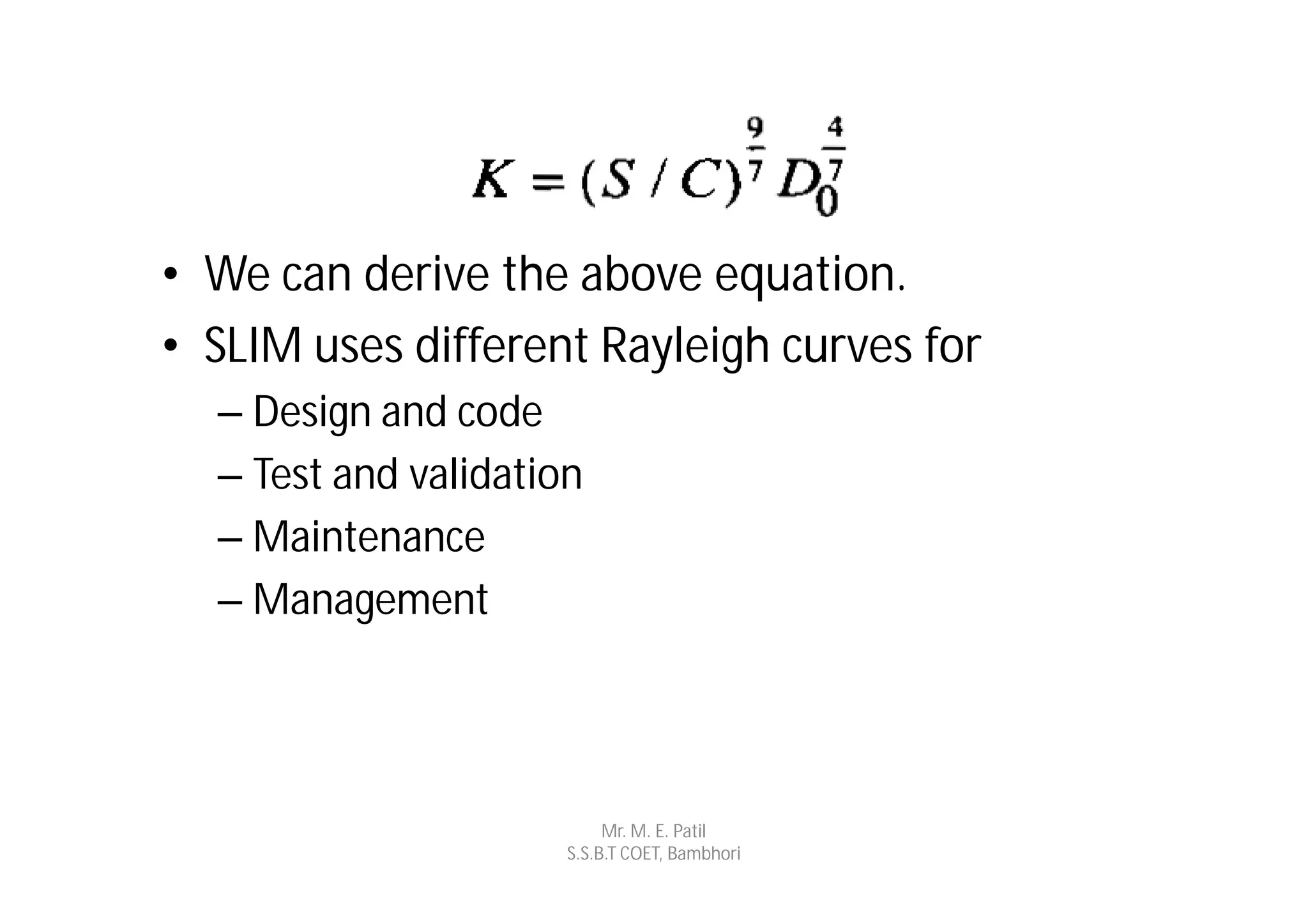 • We can derive the above equation.
• SLIM uses different Rayleigh curves for
  – Design and code
  – Test and validation
  – Maintenance
  – Management




                           Mr. M. E. Patil
                      S.S.B.T COET, Bambhori
 