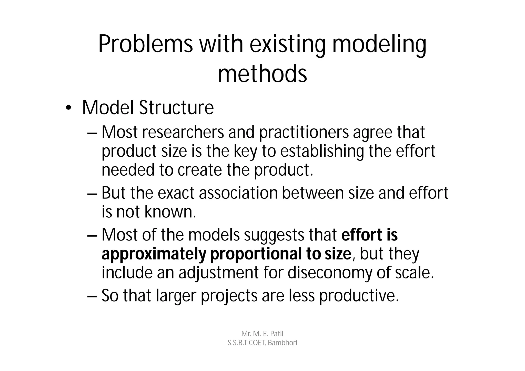 Problems with existing modeling
             methods
• Model Structure
  – Most researchers and practitioners agree that
    product size is the key to establishing the effort
    needed to create the product.
  – But the exact association between size and effort
    is not known.
  – Most of the models suggests that effort is
    approximately proportional to size, but they
    include an adjustment for diseconomy of scale.
  – So that larger projects are less productive.
                           Mr. M. E. Patil
                      S.S.B.T COET, Bambhori
 