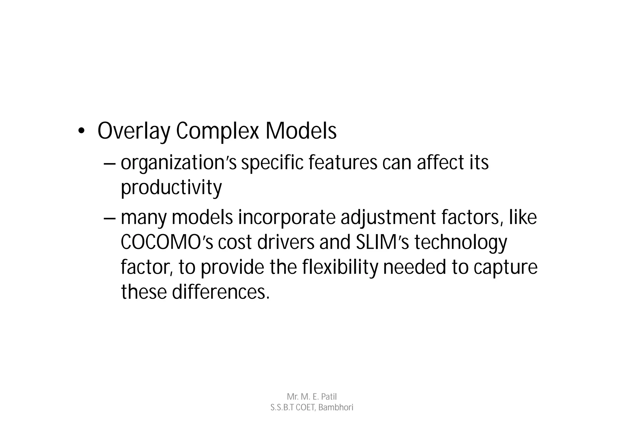 • Overlay Complex Models
  – organization’s specific features can affect its
    productivity
  – many models incorporate adjustment factors, like
    COCOMO’s cost drivers and SLIM’s technology
    factor, to provide the flexibility needed to capture
    these differences.



                           Mr. M. E. Patil
                      S.S.B.T COET, Bambhori
 