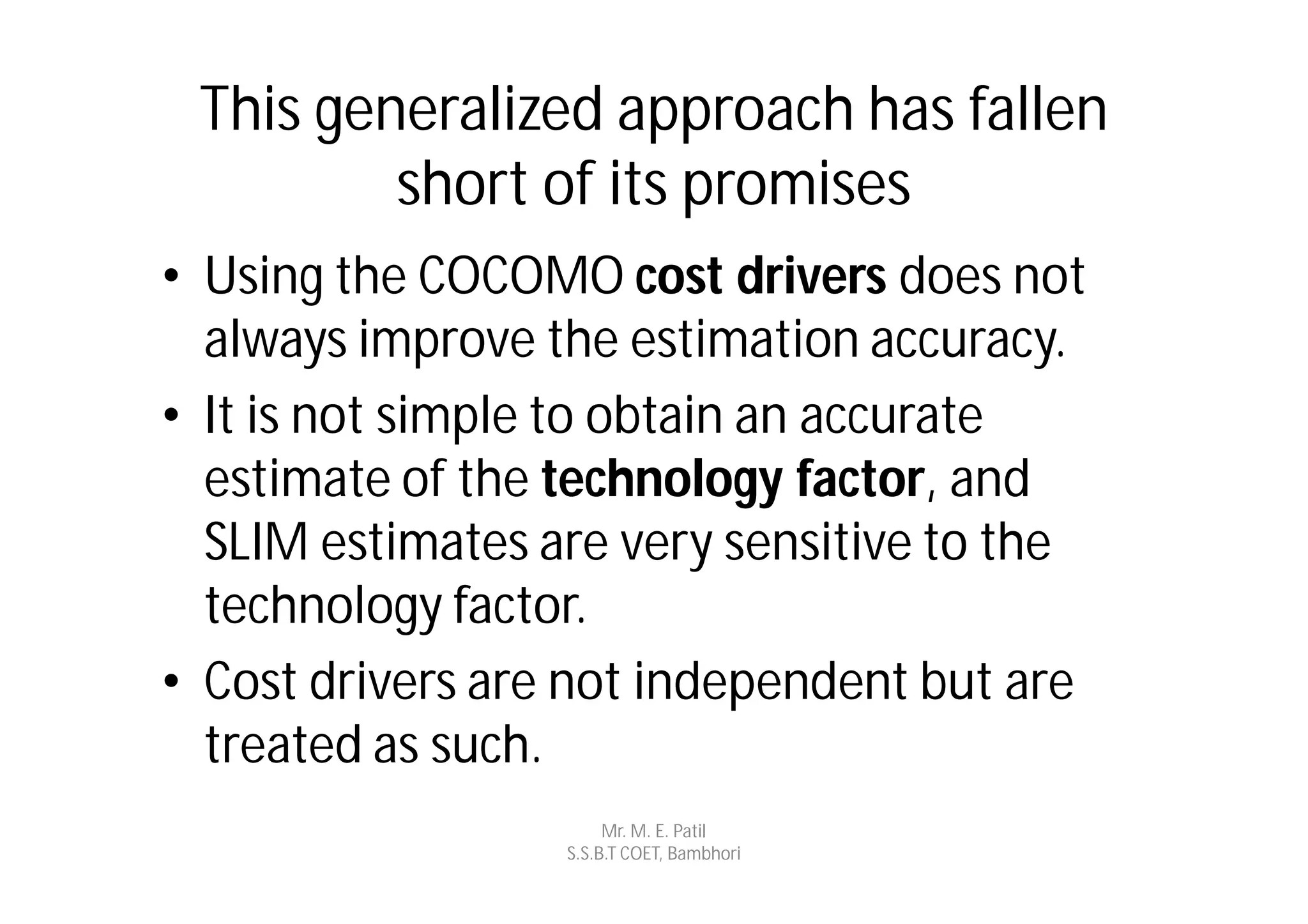 This generalized approach has fallen
         short of its promises
• Using the COCOMO cost drivers does not
  always improve the estimation accuracy.
• It is not simple to obtain an accurate
  estimate of the technology factor, and
  SLIM estimates are very sensitive to the
  technology factor.
• Cost drivers are not independent but are
  treated as such.
                       Mr. M. E. Patil
                  S.S.B.T COET, Bambhori
 