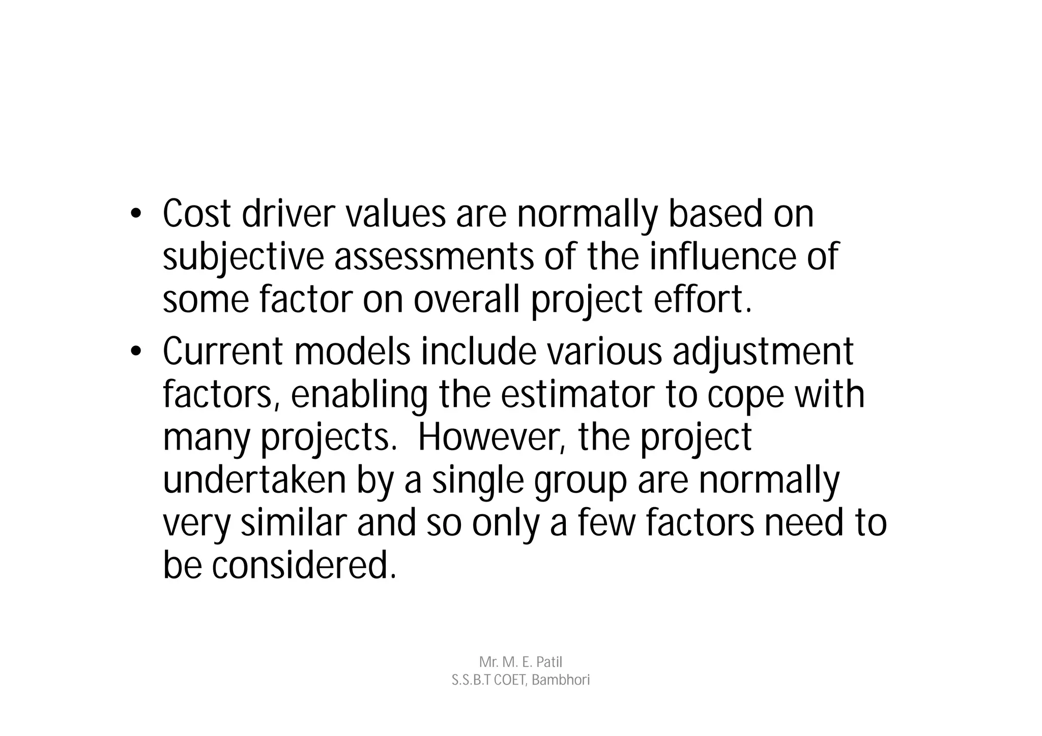 • Cost driver values are normally based on
  subjective assessments of the influence of
  some factor on overall project effort.
• Current models include various adjustment
  factors, enabling the estimator to cope with
  many projects. However, the project
  undertaken by a single group are normally
  very similar and so only a few factors need to
  be considered.

                         Mr. M. E. Patil
                    S.S.B.T COET, Bambhori
 