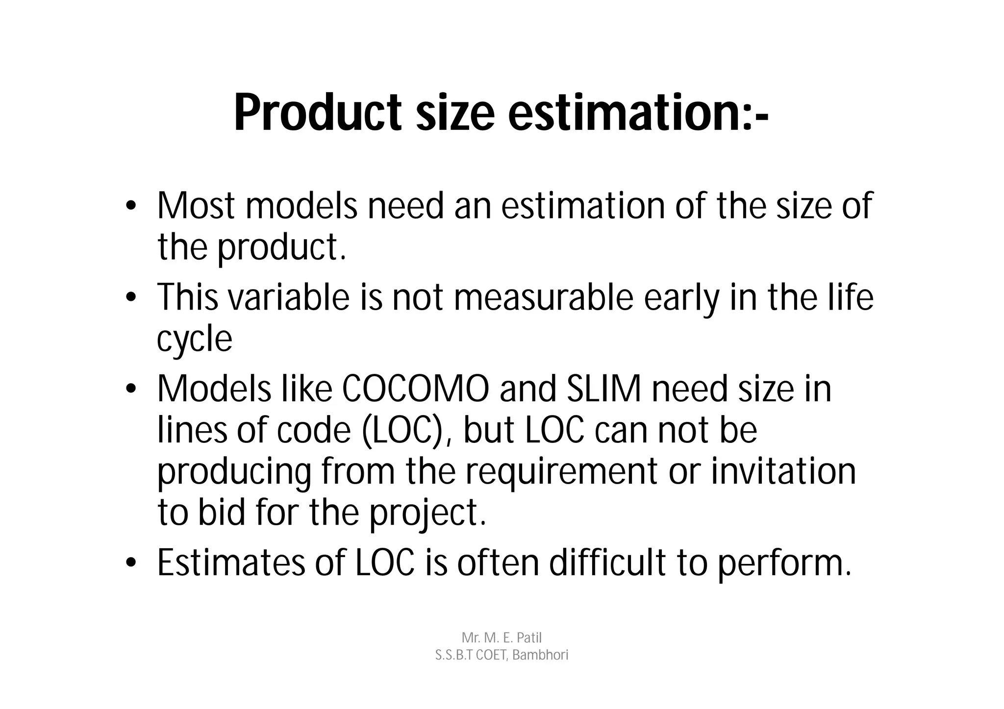 Product size estimation:-
• Most models need an estimation of the size of
  the product.
• This variable is not measurable early in the life
  cycle
• Models like COCOMO and SLIM need size in
  lines of code (LOC), but LOC can not be
  producing from the requirement or invitation
  to bid for the project.
• Estimates of LOC is often difficult to perform.
                          Mr. M. E. Patil
                     S.S.B.T COET, Bambhori
 