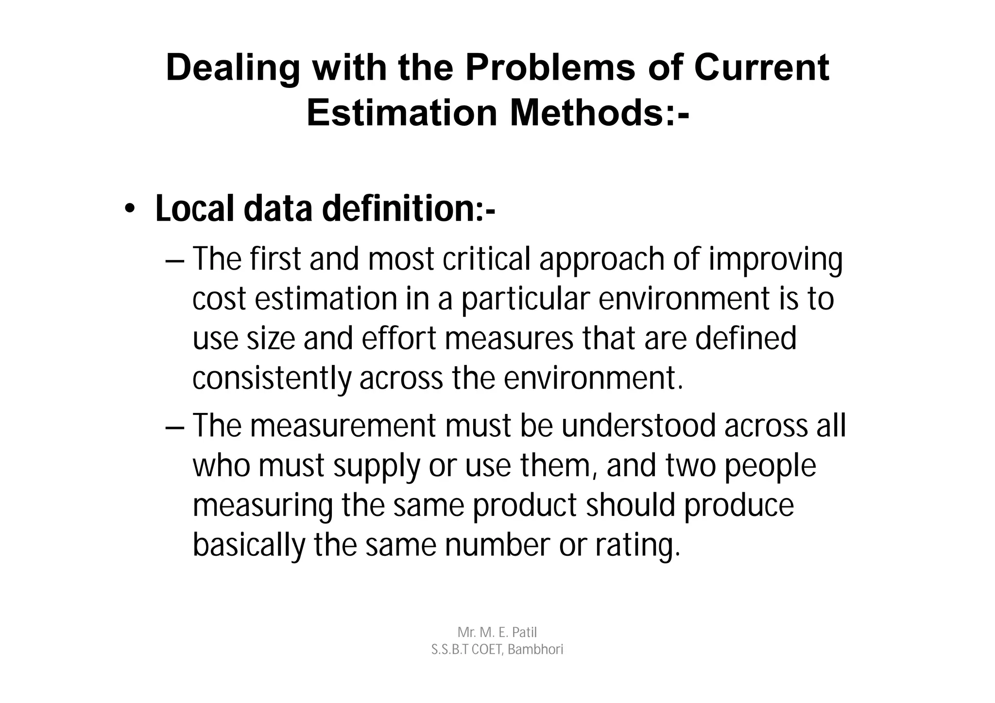 Dealing with the Problems of Current
         Estimation Methods:-

• Local data definition:-
  – The first and most critical approach of improving
    cost estimation in a particular environment is to
    use size and effort measures that are defined
    consistently across the environment.
  – The measurement must be understood across all
    who must supply or use them, and two people
    measuring the same product should produce
    basically the same number or rating.

                          Mr. M. E. Patil
                     S.S.B.T COET, Bambhori
 