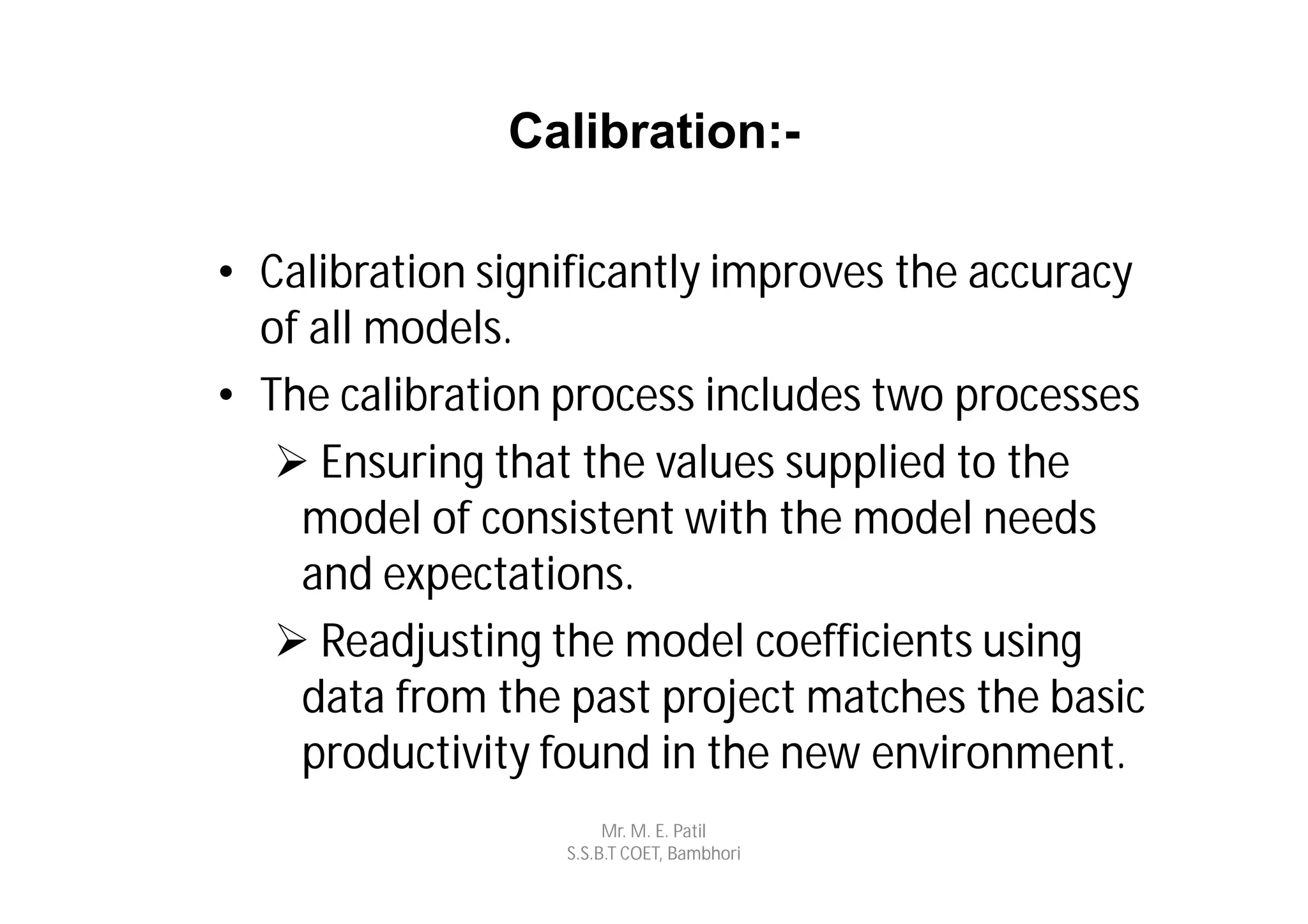Calibration:-

• Calibration significantly improves the accuracy
  of all models.
• The calibration process includes two processes
    Ensuring that the values supplied to the
    model of consistent with the model needs
    and expectations.
    Readjusting the model coefficients using
    data from the past project matches the basic
    productivity found in the new environment.
                       Mr. M. E. Patil
                  S.S.B.T COET, Bambhori
 
