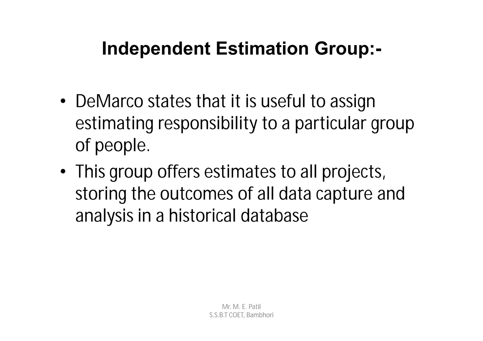 Independent Estimation Group:-

• DeMarco states that it is useful to assign
  estimating responsibility to a particular group
  of people.
• This group offers estimates to all projects,
  storing the outcomes of all data capture and
  analysis in a historical database



                         Mr. M. E. Patil
                    S.S.B.T COET, Bambhori
 