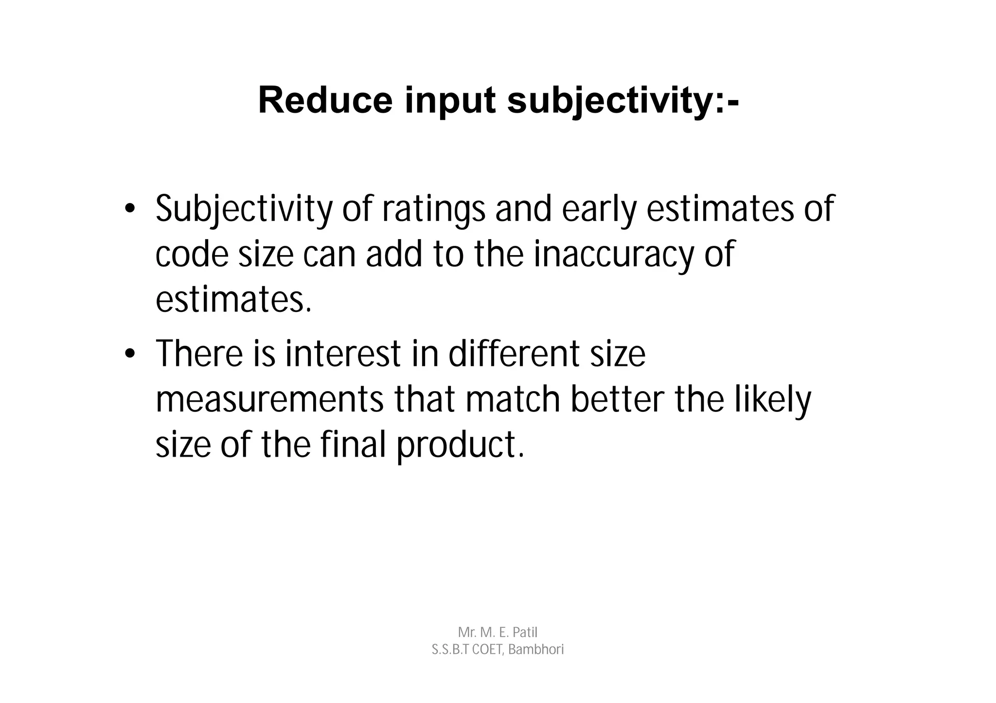 Reduce input subjectivity:-

• Subjectivity of ratings and early estimates of
  code size can add to the inaccuracy of
  estimates.
• There is interest in different size
  measurements that match better the likely
  size of the final product.



                         Mr. M. E. Patil
                    S.S.B.T COET, Bambhori
 
