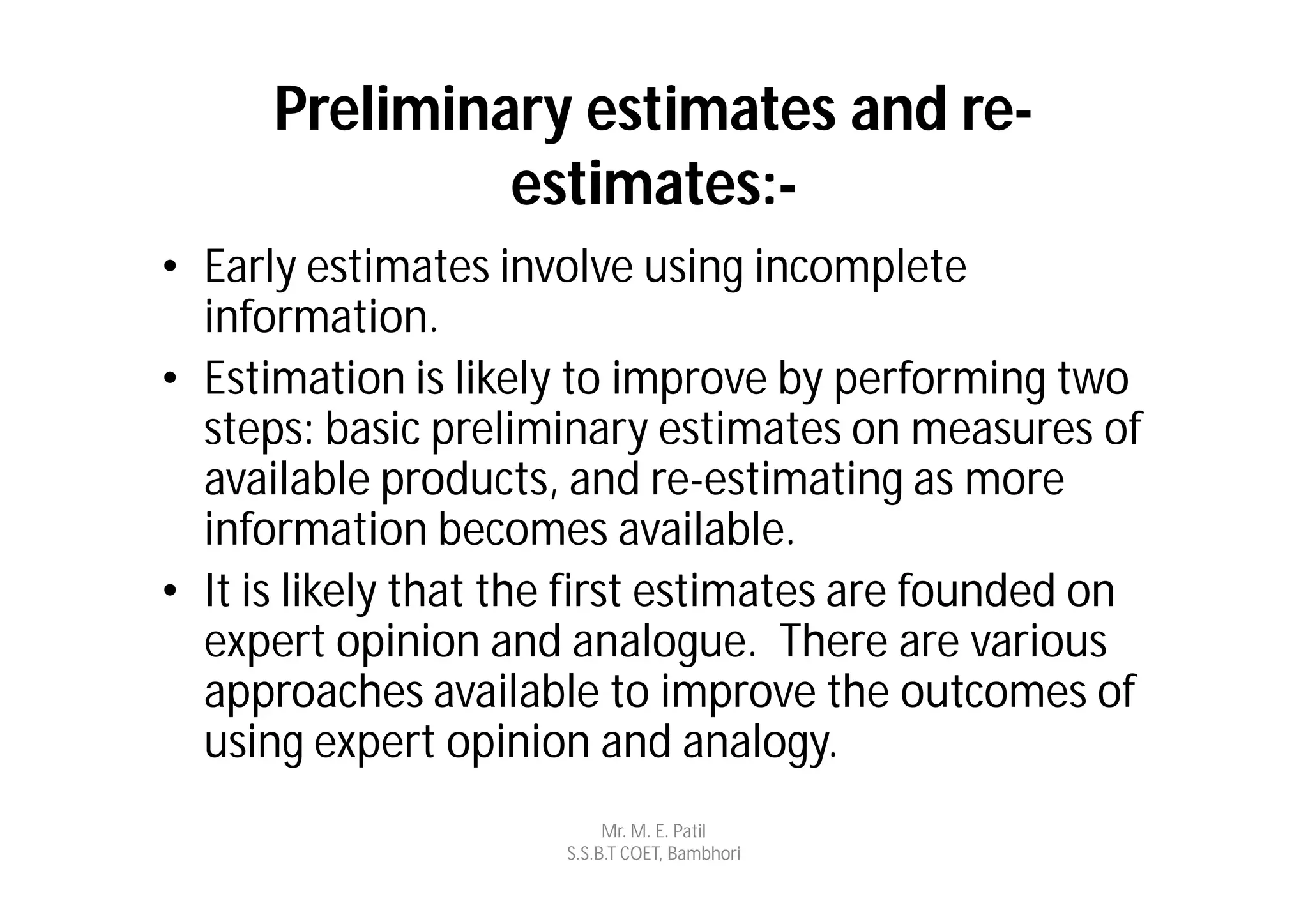 Preliminary estimates and re-
               estimates:-
• Early estimates involve using incomplete
  information.
• Estimation is likely to improve by performing two
  steps: basic preliminary estimates on measures of
  available products, and re-estimating as more
  information becomes available.
• It is likely that the first estimates are founded on
  expert opinion and analogue. There are various
  approaches available to improve the outcomes of
  using expert opinion and analogy.
                           Mr. M. E. Patil
                      S.S.B.T COET, Bambhori
 