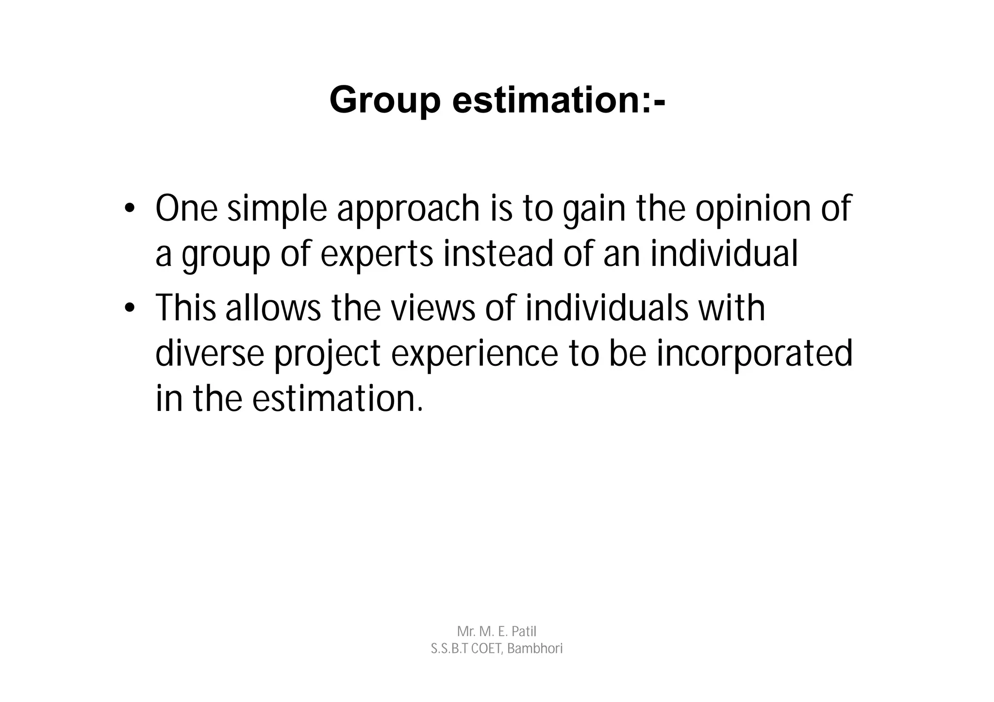 Group estimation:-

• One simple approach is to gain the opinion of
  a group of experts instead of an individual
• This allows the views of individuals with
  diverse project experience to be incorporated
  in the estimation.




                        Mr. M. E. Patil
                   S.S.B.T COET, Bambhori
 