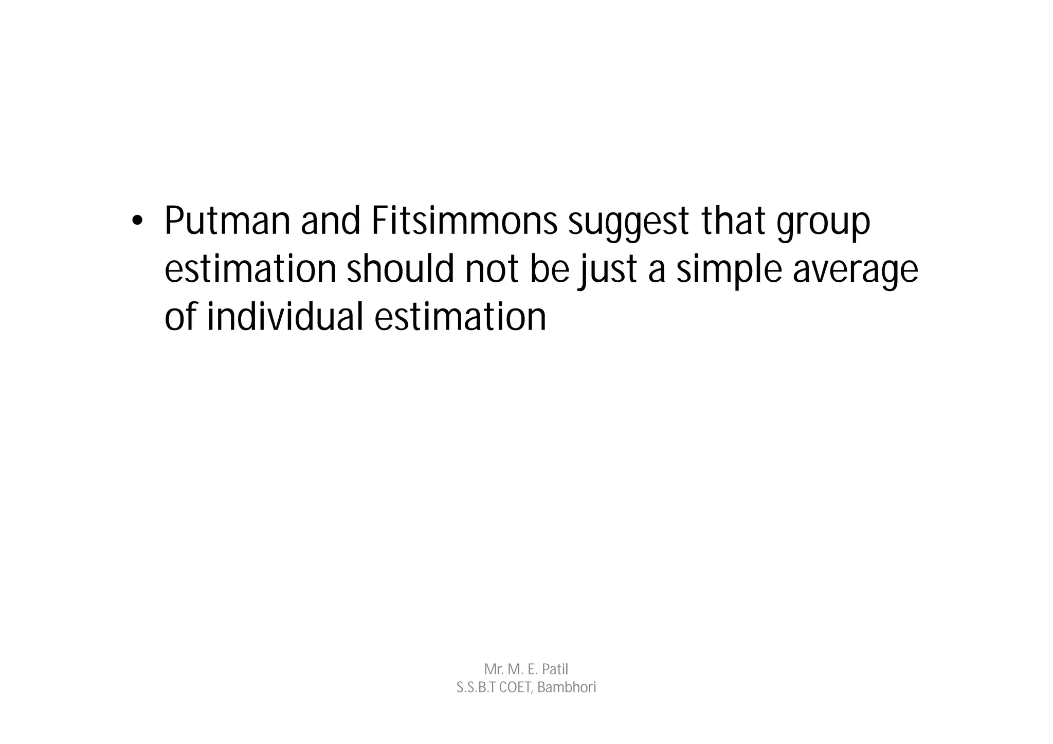 • Putman and Fitsimmons suggest that group
  estimation should not be just a simple average
  of individual estimation




                        Mr. M. E. Patil
                   S.S.B.T COET, Bambhori
 