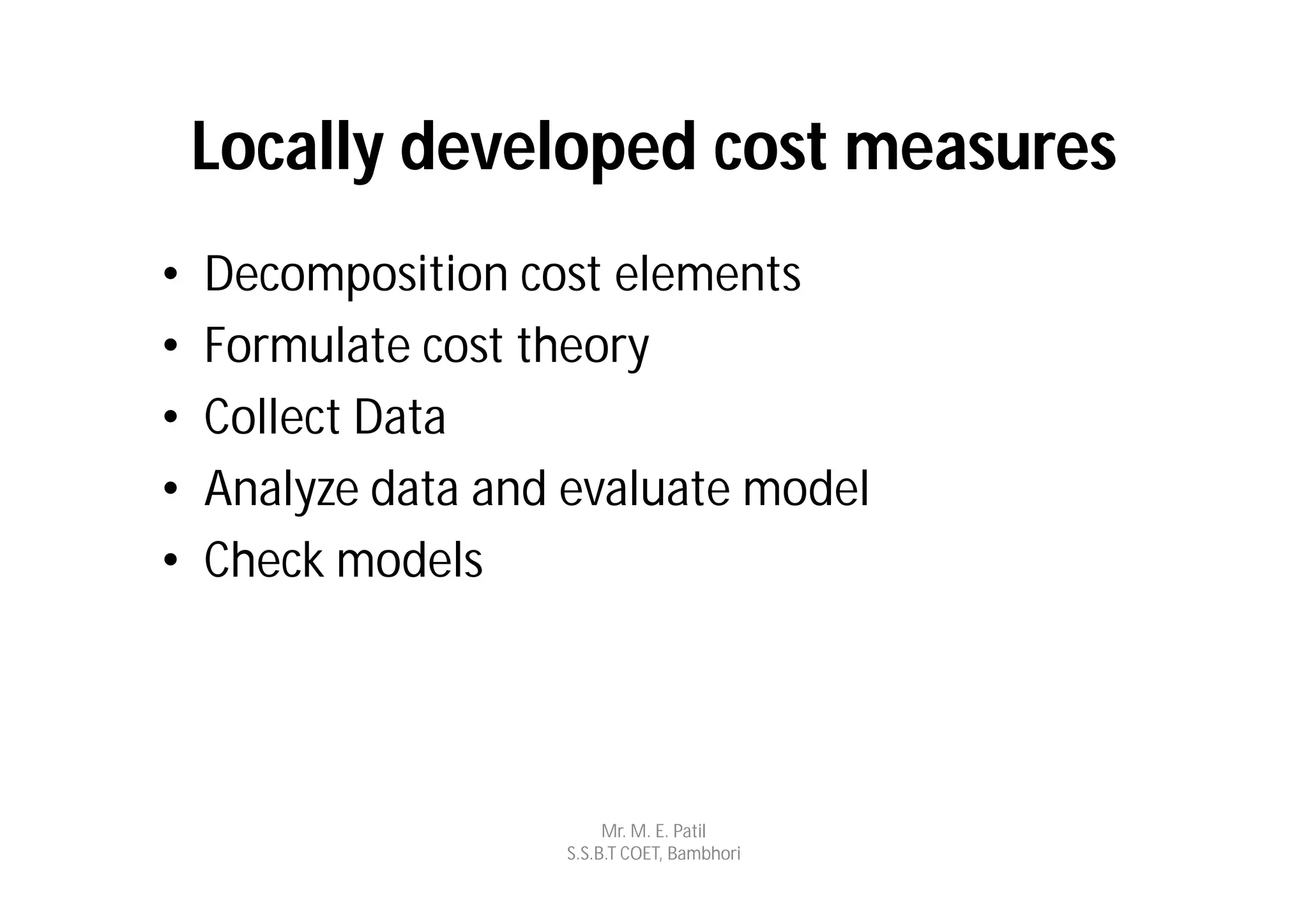 Locally developed cost measures
•   Decomposition cost elements
•   Formulate cost theory
•   Collect Data
•   Analyze data and evaluate model
•   Check models




                         Mr. M. E. Patil
                    S.S.B.T COET, Bambhori
 
