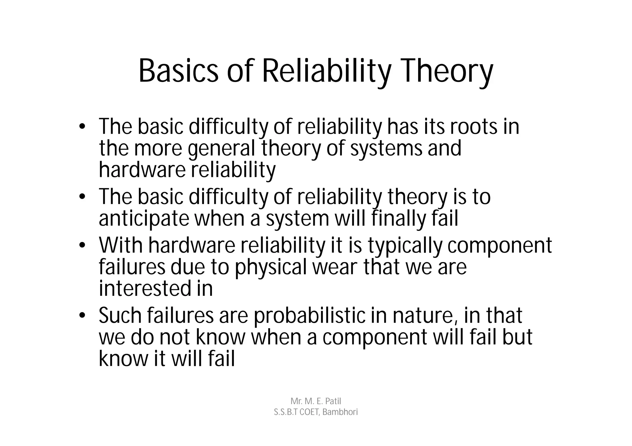 Basics of Reliability Theory
• The basic difficulty of reliability has its roots in
  the more general theory of systems and
  hardware reliability
• The basic difficulty of reliability theory is to
  anticipate when a system will finally fail
• With hardware reliability it is typically component
  failures due to physical wear that we are
  interested in
• Such failures are probabilistic in nature, in that
  we do not know when a component will fail but
  know it will fail
                           Mr. M. E. Patil
                      S.S.B.T COET, Bambhori
 
