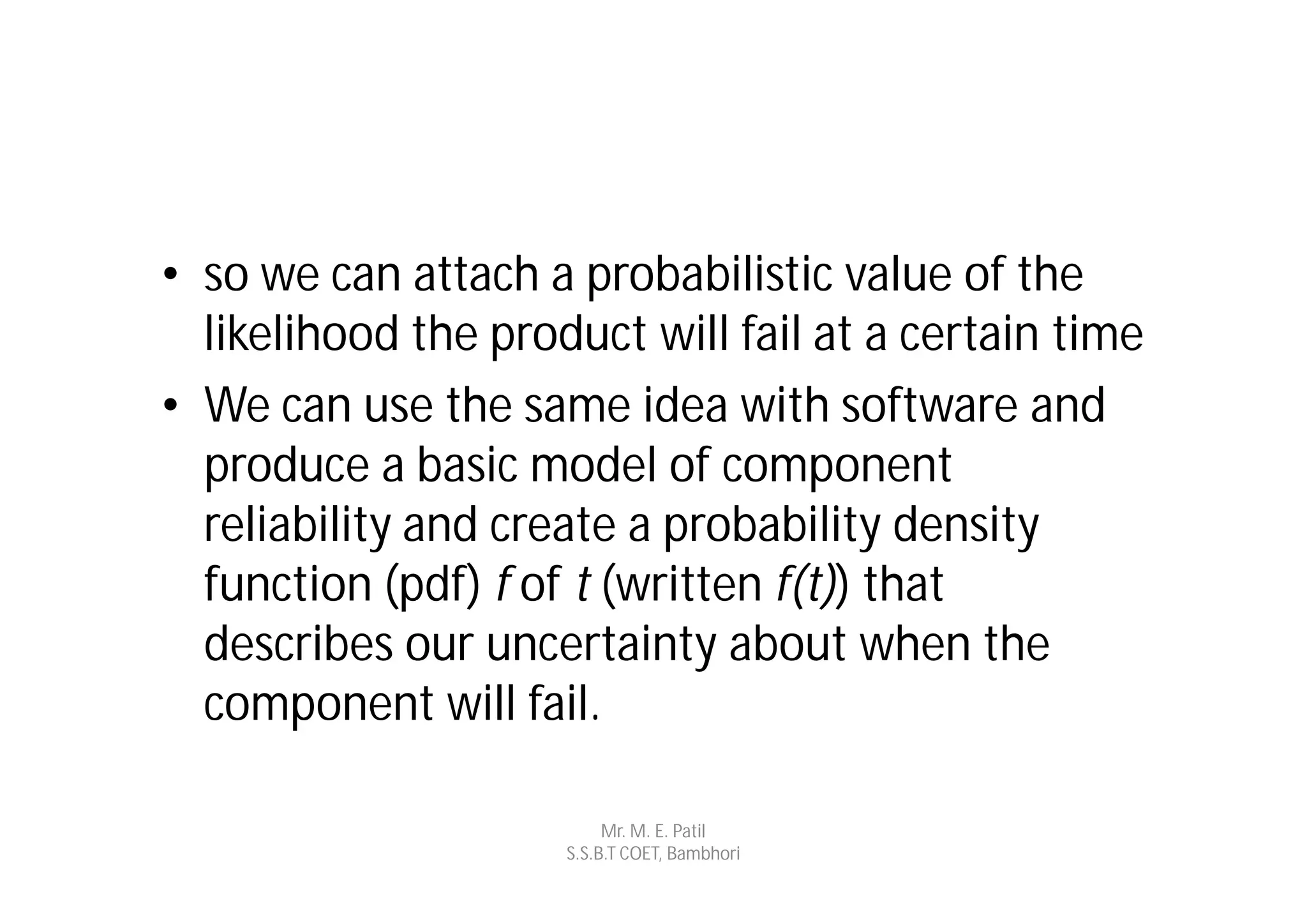 • so we can attach a probabilistic value of the
  likelihood the product will fail at a certain time
• We can use the same idea with software and
  produce a basic model of component
  reliability and create a probability density
  function (pdf) f of t (written f(t)) that
  describes our uncertainty about when the
  component will fail.

                          Mr. M. E. Patil
                     S.S.B.T COET, Bambhori
 