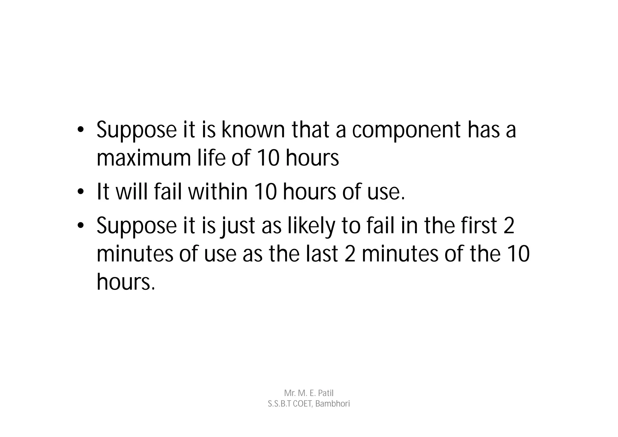 • Suppose it is known that a component has a
  maximum life of 10 hours
• It will fail within 10 hours of use.
• Suppose it is just as likely to fail in the first 2
  minutes of use as the last 2 minutes of the 10
  hours.



                           Mr. M. E. Patil
                      S.S.B.T COET, Bambhori
 
