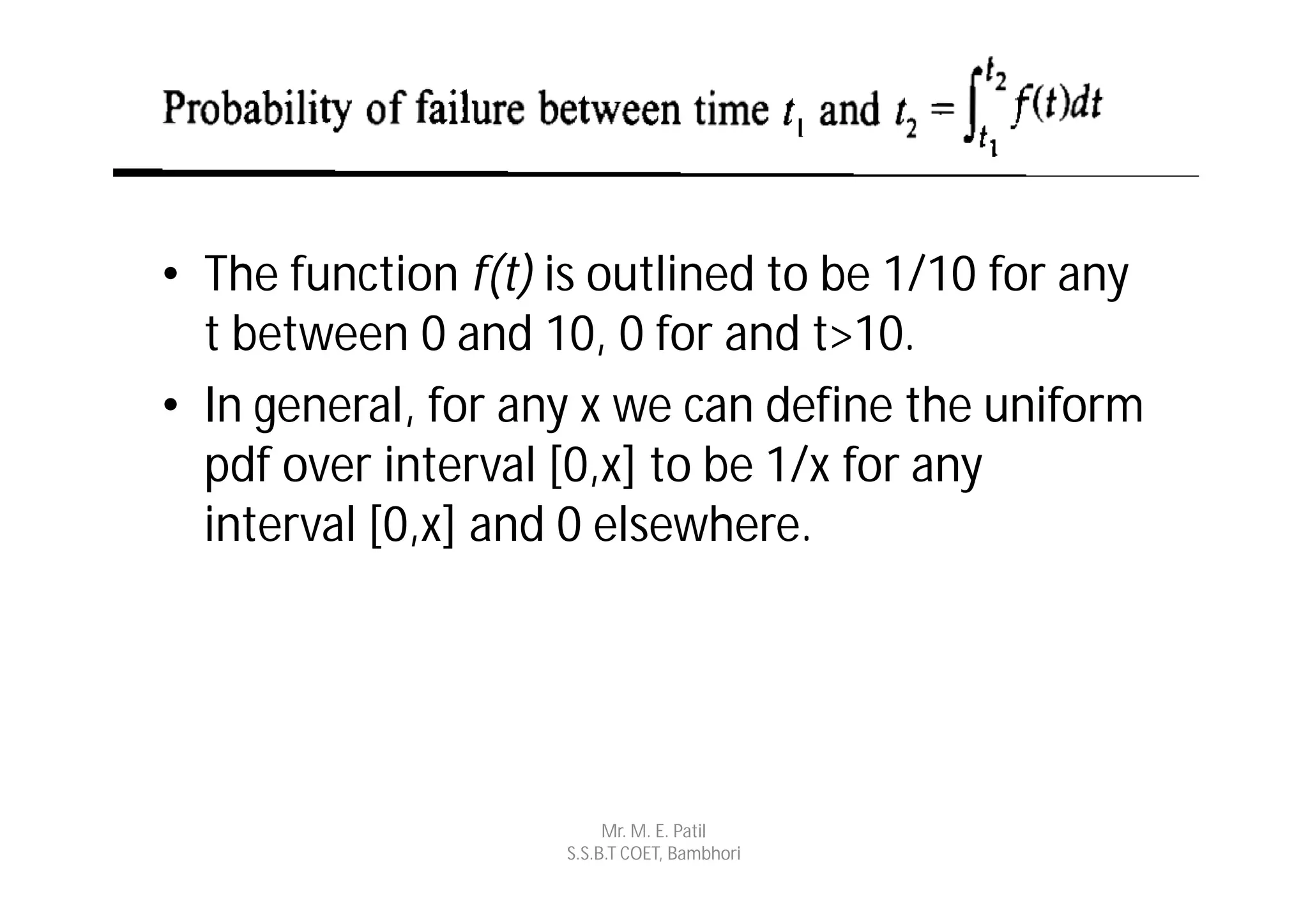 • The function f(t) is outlined to be 1/10 for any
  t between 0 and 10, 0 for and t>10.
• In general, for any x we can define the uniform
  pdf over interval [0,x] to be 1/x for any
  interval [0,x] and 0 elsewhere.




                         Mr. M. E. Patil
                    S.S.B.T COET, Bambhori
 