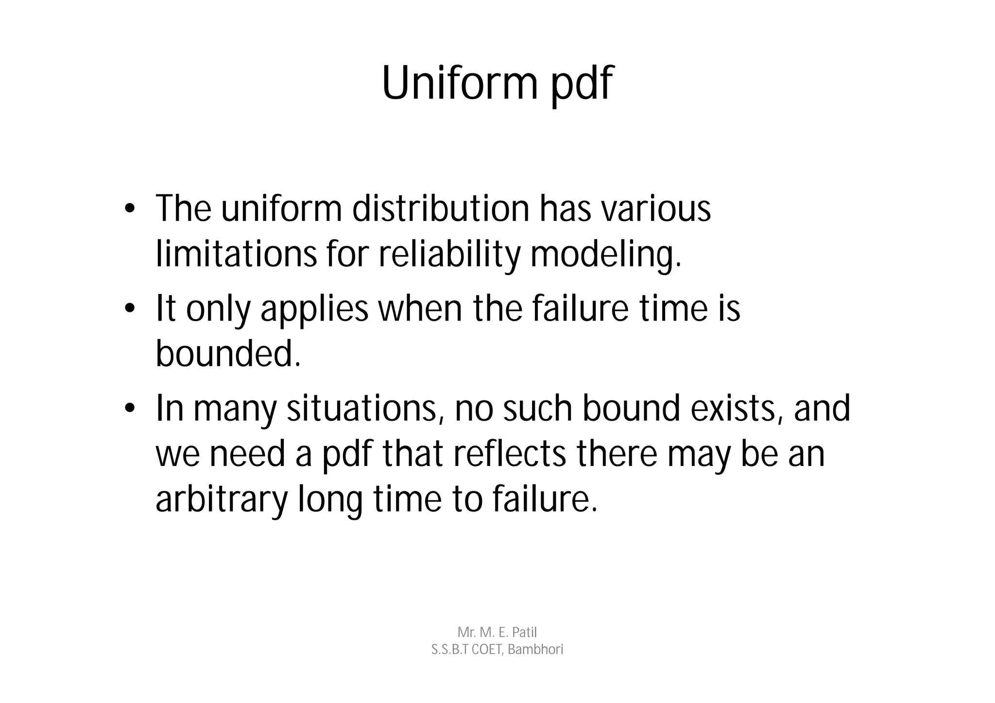 Uniform pdf

• The uniform distribution has various
  limitations for reliability modeling.
• It only applies when the failure time is
  bounded.
• In many situations, no such bound exists, and
  we need a pdf that reflects there may be an
  arbitrary long time to failure.


                        Mr. M. E. Patil
                   S.S.B.T COET, Bambhori
 