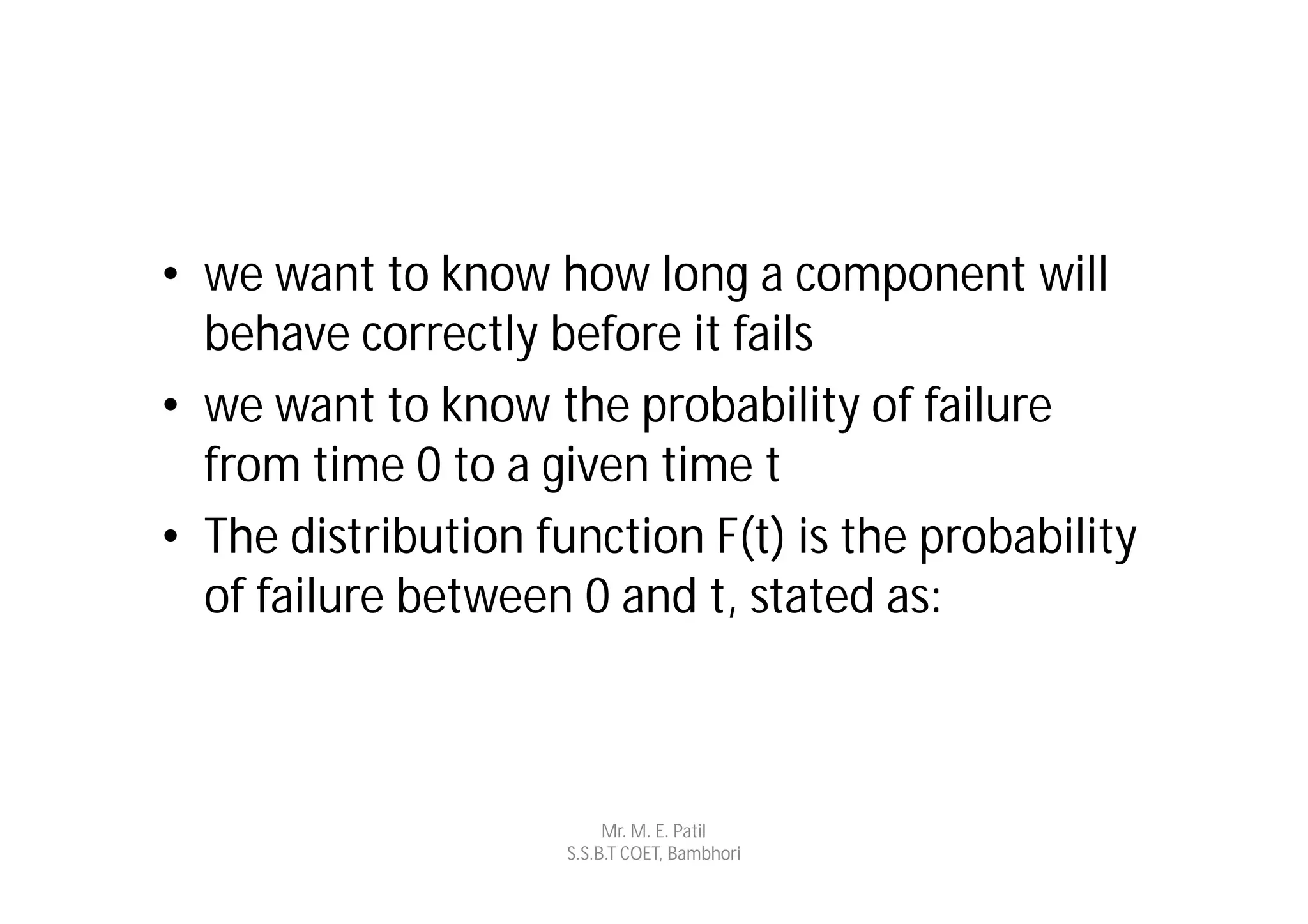 • we want to know how long a component will
  behave correctly before it fails
• we want to know the probability of failure
  from time 0 to a given time t
• The distribution function F(t) is the probability
  of failure between 0 and t, stated as:



                          Mr. M. E. Patil
                     S.S.B.T COET, Bambhori
 