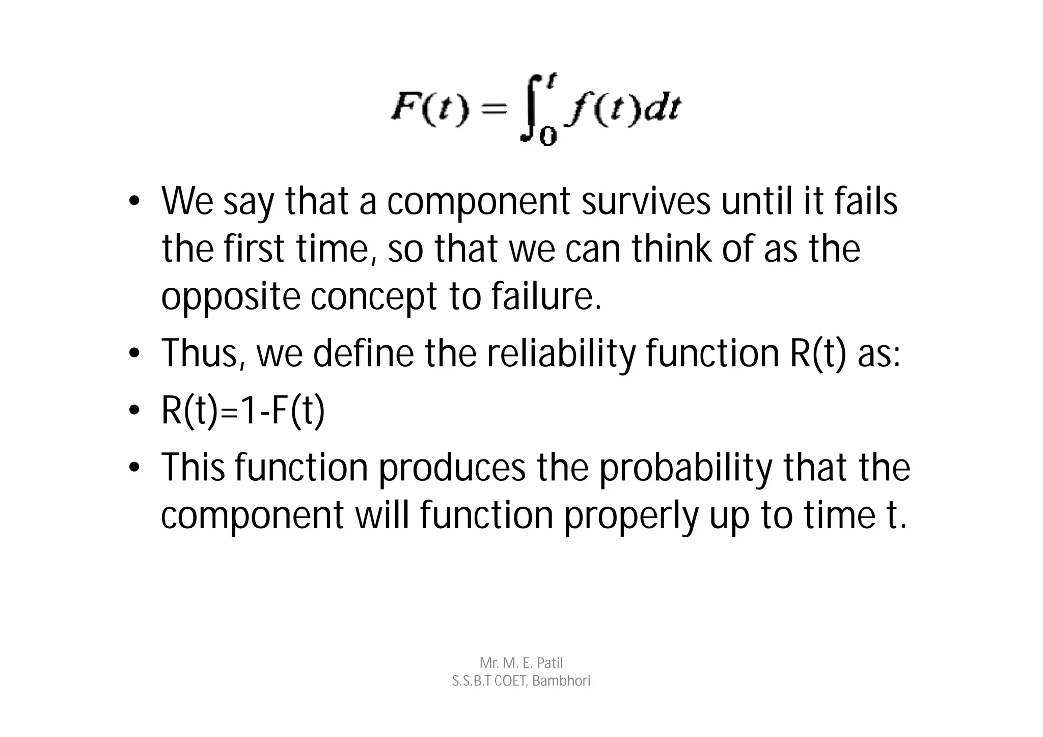 • We say that a component survives until it fails
  the first time, so that we can think of as the
  opposite concept to failure.
• Thus, we define the reliability function R(t) as:
• R(t)=1-F(t)
• This function produces the probability that the
  component will function properly up to time t.


                          Mr. M. E. Patil
                     S.S.B.T COET, Bambhori
 