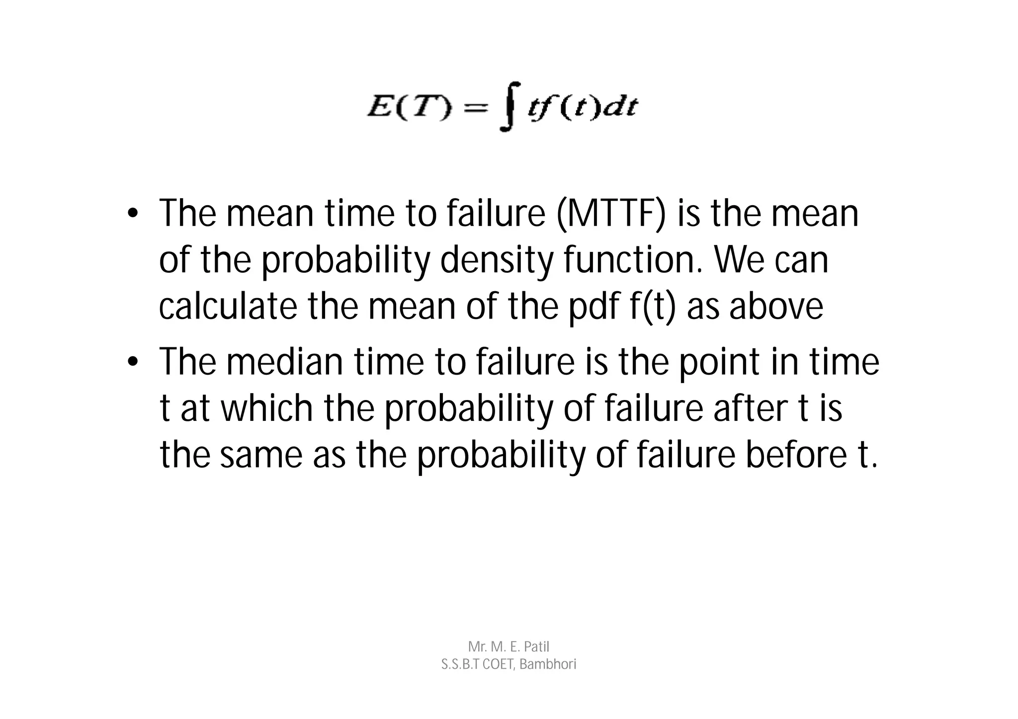 • The mean time to failure (MTTF) is the mean
  of the probability density function. We can
  calculate the mean of the pdf f(t) as above
• The median time to failure is the point in time
  t at which the probability of failure after t is
  the same as the probability of failure before t.



                         Mr. M. E. Patil
                    S.S.B.T COET, Bambhori
 