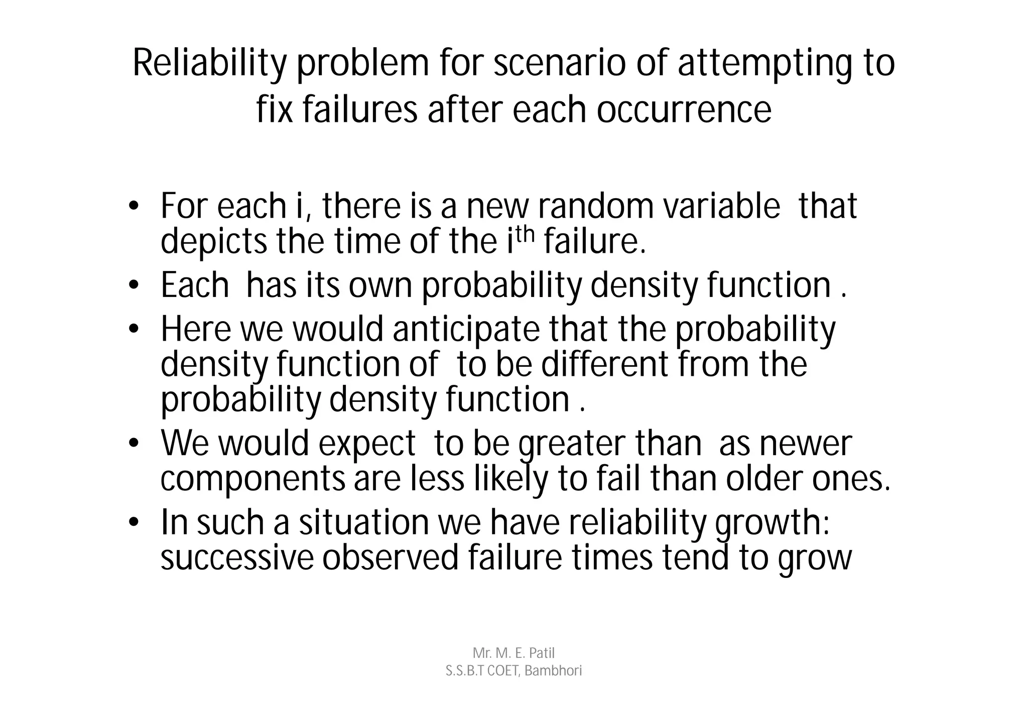 Reliability problem for scenario of attempting to
         fix failures after each occurrence

• For each i, there is a new random variable that
  depicts the time of the ith failure.
• Each has its own probability density function .
• Here we would anticipate that the probability
  density function of to be different from the
  probability density function .
• We would expect to be greater than as newer
  components are less likely to fail than older ones.
• In such a situation we have reliability growth:
  successive observed failure times tend to grow

                           Mr. M. E. Patil
                      S.S.B.T COET, Bambhori
 