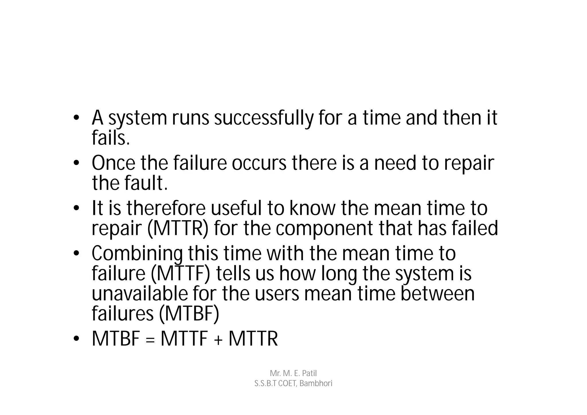 • A system runs successfully for a time and then it
  fails.
• Once the failure occurs there is a need to repair
  the fault.
• It is therefore useful to know the mean time to
  repair (MTTR) for the component that has failed
• Combining this time with the mean time to
  failure (MTTF) tells us how long the system is
  unavailable for the users mean time between
  failures (MTBF)
• MTBF = MTTF + MTTR
                          Mr. M. E. Patil
                     S.S.B.T COET, Bambhori
 