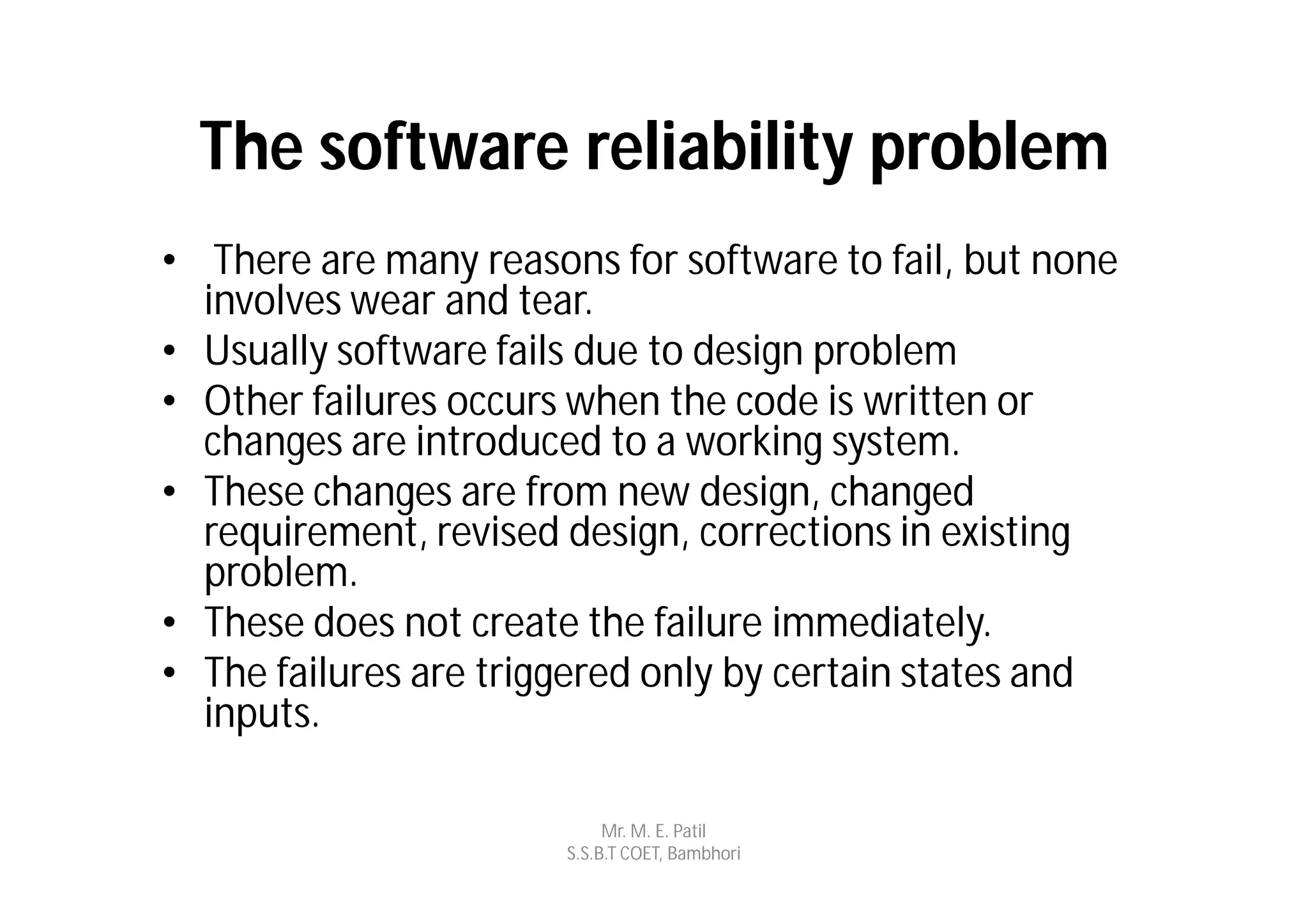 The software reliability problem
• There are many reasons for software to fail, but none
  involves wear and tear.
• Usually software fails due to design problem
• Other failures occurs when the code is written or
  changes are introduced to a working system.
• These changes are from new design, changed
  requirement, revised design, corrections in existing
  problem.
• These does not create the failure immediately.
• The failures are triggered only by certain states and
  inputs.

                            Mr. M. E. Patil
                       S.S.B.T COET, Bambhori
 
