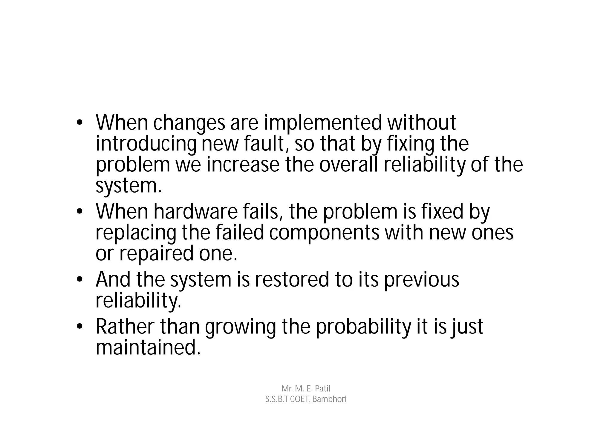 • When changes are implemented without
  introducing new fault, so that by fixing the
  problem we increase the overall reliability of the
  system.
• When hardware fails, the problem is fixed by
  replacing the failed components with new ones
  or repaired one.
• And the system is restored to its previous
  reliability.
• Rather than growing the probability it is just
  maintained.
                           Mr. M. E. Patil
                      S.S.B.T COET, Bambhori
 