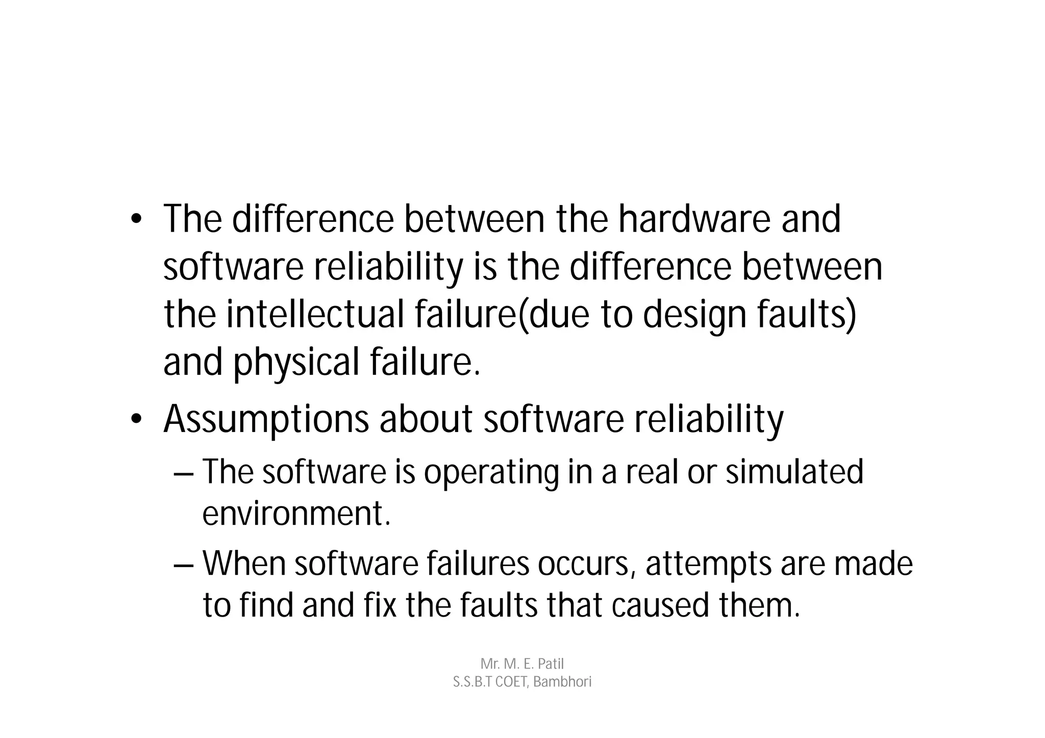 • The difference between the hardware and
  software reliability is the difference between
  the intellectual failure(due to design faults)
  and physical failure.
• Assumptions about software reliability
  – The software is operating in a real or simulated
    environment.
  – When software failures occurs, attempts are made
    to find and fix the faults that caused them.
                         Mr. M. E. Patil
                    S.S.B.T COET, Bambhori
 