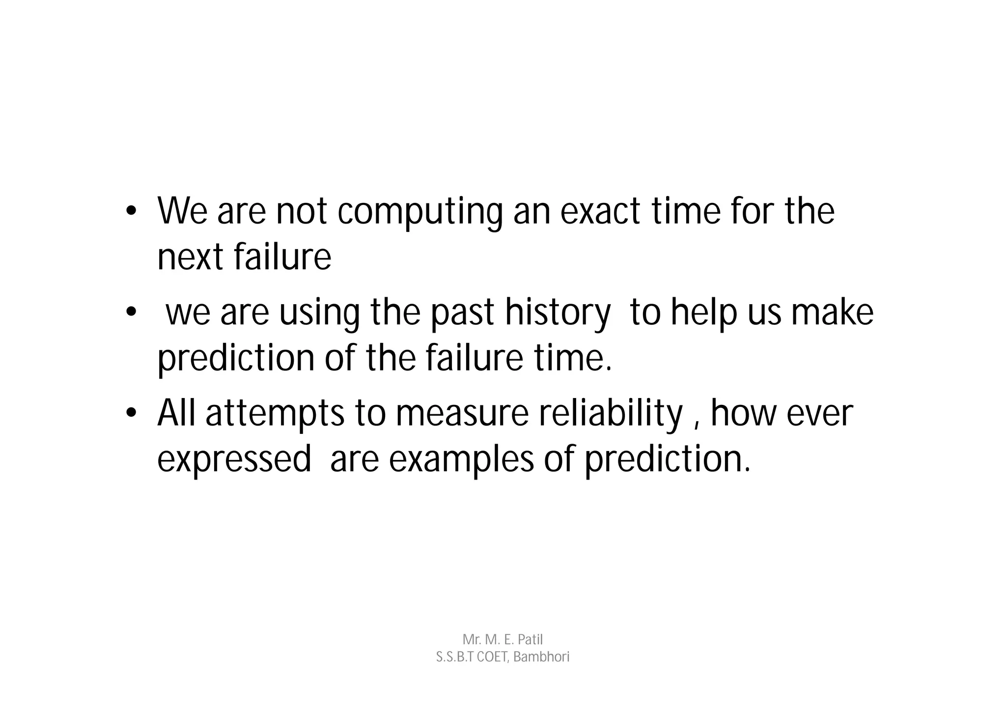 • We are not computing an exact time for the
  next failure
• we are using the past history to help us make
  prediction of the failure time.
• All attempts to measure reliability , how ever
  expressed are examples of prediction.



                        Mr. M. E. Patil
                   S.S.B.T COET, Bambhori
 