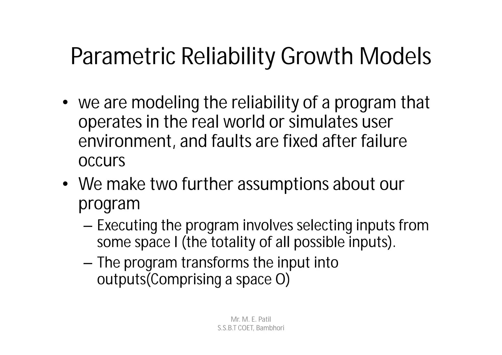 Parametric Reliability Growth Models
• we are modeling the reliability of a program that
  operates in the real world or simulates user
  environment, and faults are fixed after failure
  occurs
• We make two further assumptions about our
  program
  – Executing the program involves selecting inputs from
    some space I (the totality of all possible inputs).
  – The program transforms the input into
    outputs(Comprising a space O)

                           Mr. M. E. Patil
                      S.S.B.T COET, Bambhori
 