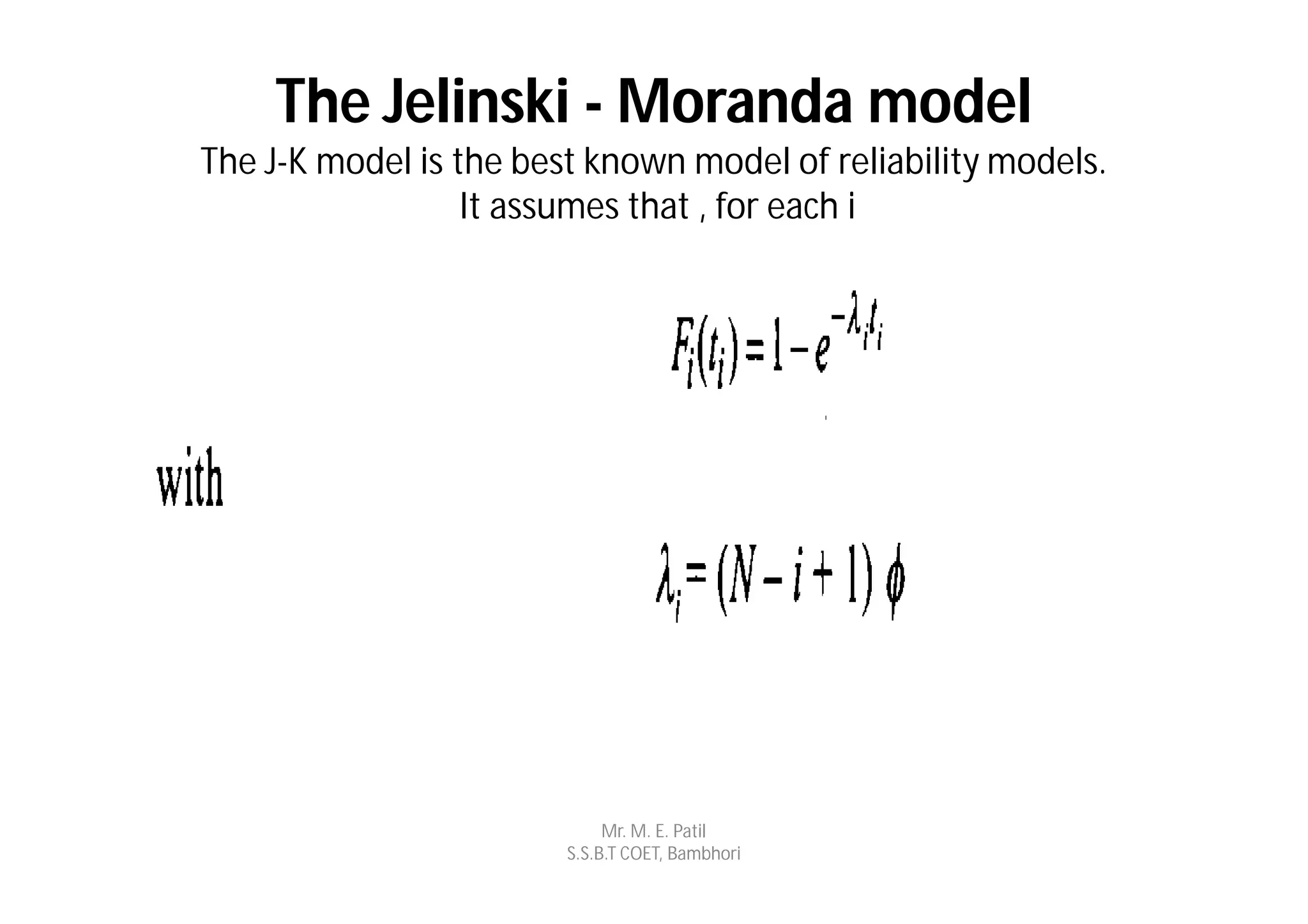 The Jelinski - Moranda model
The J-K model is the best known model of reliability models.
                  It assumes that , for each i




                             Mr. M. E. Patil
                        S.S.B.T COET, Bambhori
 