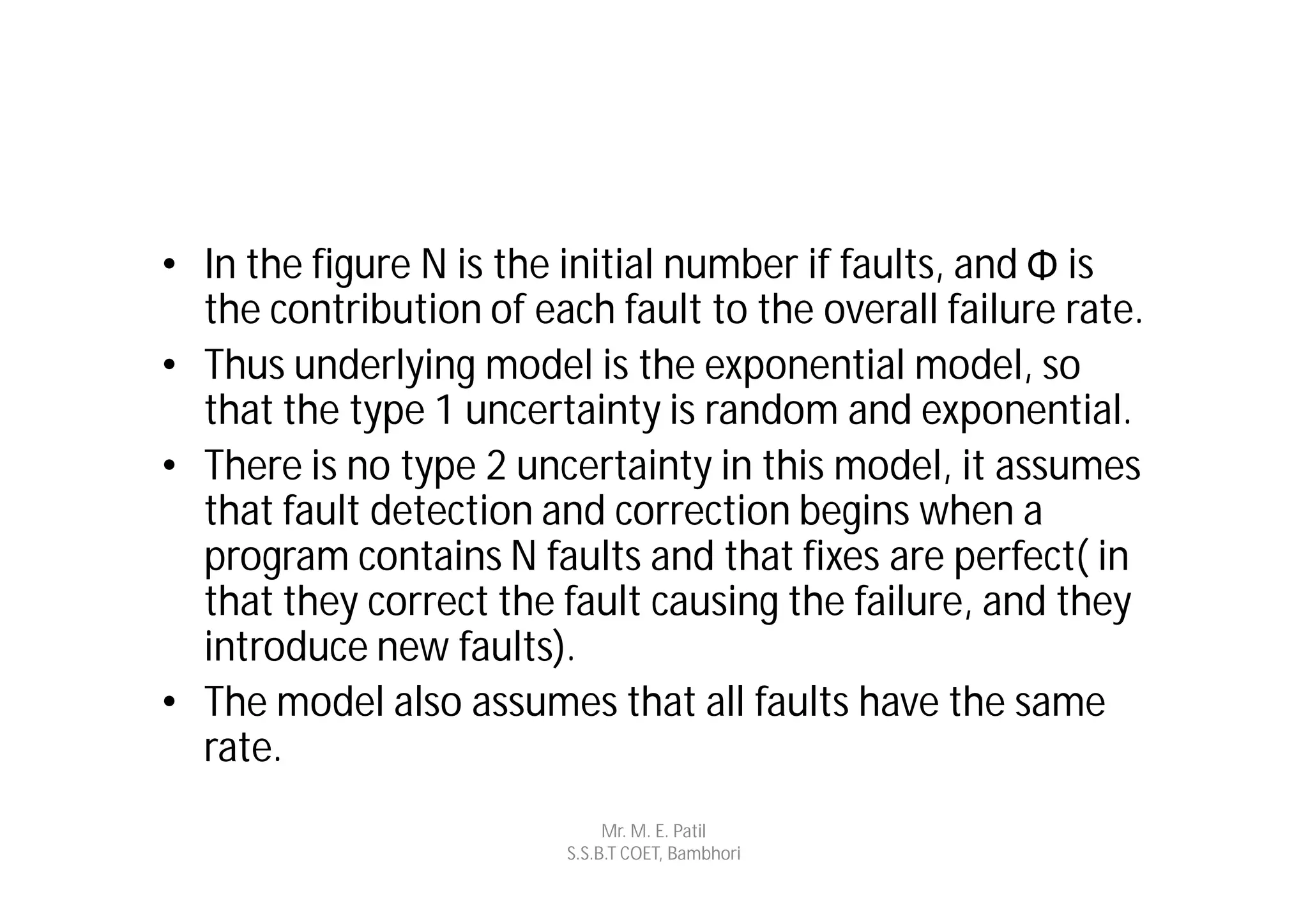 • In the figure N is the initial number if faults, and Φ is
  the contribution of each fault to the overall failure rate.
• Thus underlying model is the exponential model, so
  that the type 1 uncertainty is random and exponential.
• There is no type 2 uncertainty in this model, it assumes
  that fault detection and correction begins when a
  program contains N faults and that fixes are perfect( in
  that they correct the fault causing the failure, and they
  introduce new faults).
• The model also assumes that all faults have the same
  rate.
                              Mr. M. E. Patil
                         S.S.B.T COET, Bambhori
 