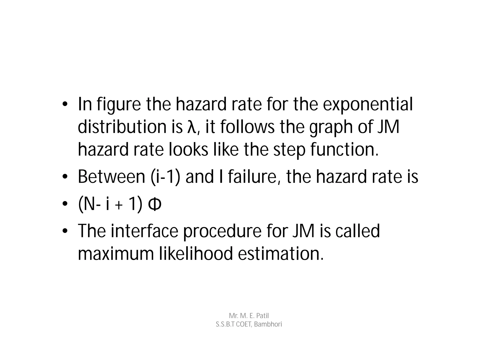 • In figure the hazard rate for the exponential
  distribution is λ, it follows the graph of JM
  hazard rate looks like the step function.
• Between (i-1) and I failure, the hazard rate is
• (N- i + 1) Φ
• The interface procedure for JM is called
  maximum likelihood estimation.


                          Mr. M. E. Patil
                     S.S.B.T COET, Bambhori
 