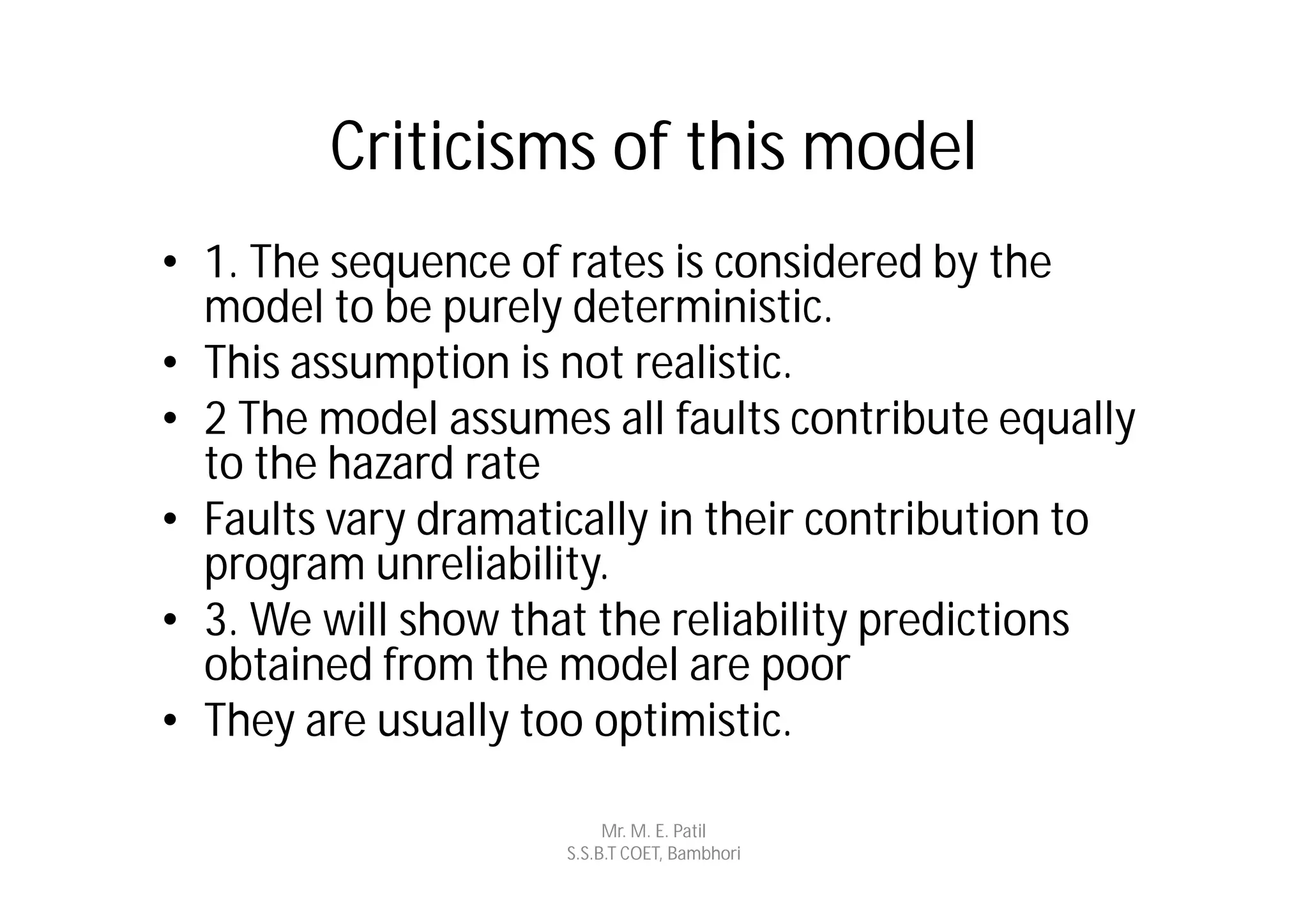 Criticisms of this model
• 1. The sequence of rates is considered by the
  model to be purely deterministic.
• This assumption is not realistic.
• 2 The model assumes all faults contribute equally
  to the hazard rate
• Faults vary dramatically in their contribution to
  program unreliability.
• 3. We will show that the reliability predictions
  obtained from the model are poor
• They are usually too optimistic.

                          Mr. M. E. Patil
                     S.S.B.T COET, Bambhori
 