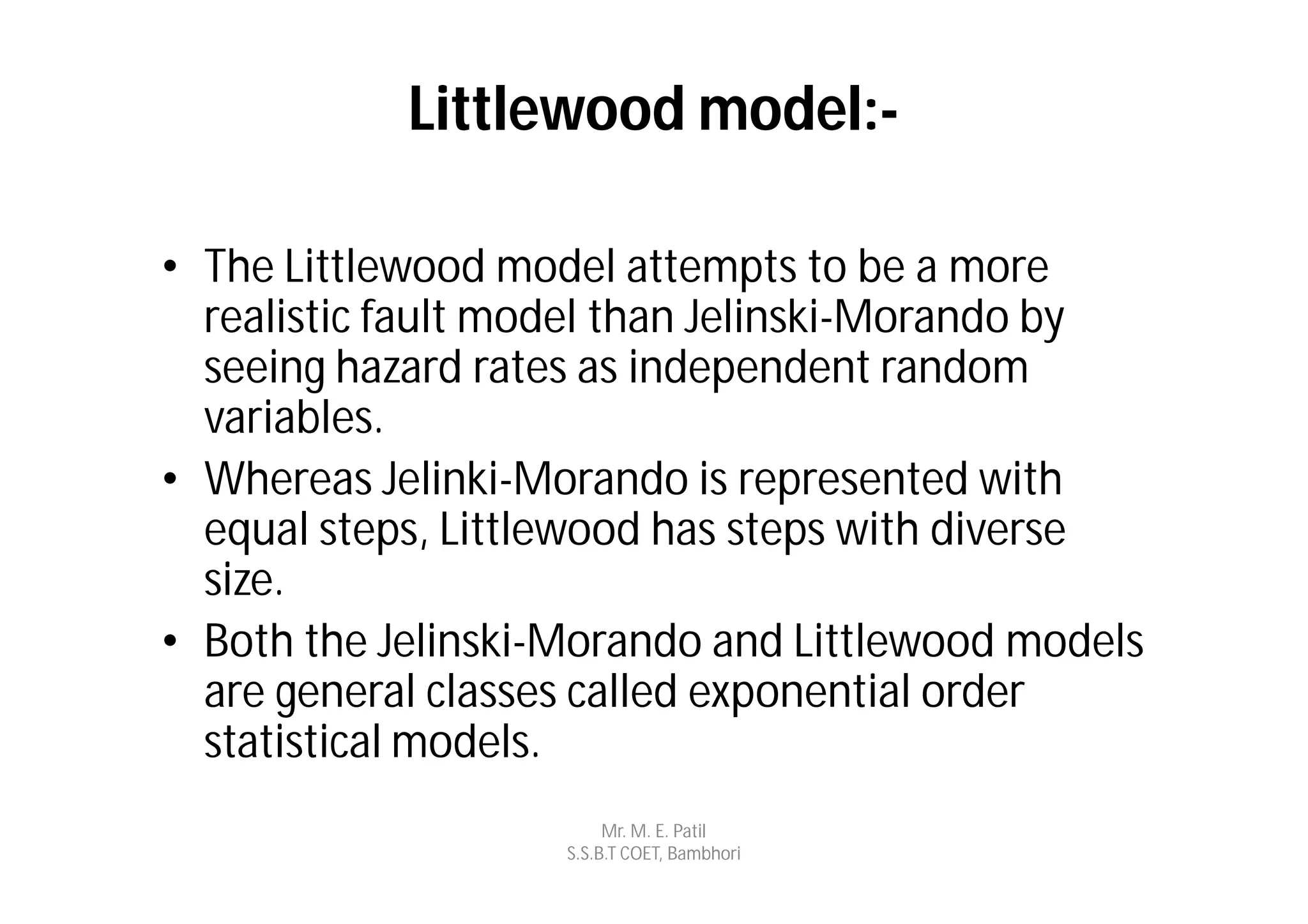 Littlewood model:-

• The Littlewood model attempts to be a more
  realistic fault model than Jelinski-Morando by
  seeing hazard rates as independent random
  variables.
• Whereas Jelinki-Morando is represented with
  equal steps, Littlewood has steps with diverse
  size.
• Both the Jelinski-Morando and Littlewood models
  are general classes called exponential order
  statistical models.
                         Mr. M. E. Patil
                    S.S.B.T COET, Bambhori
 