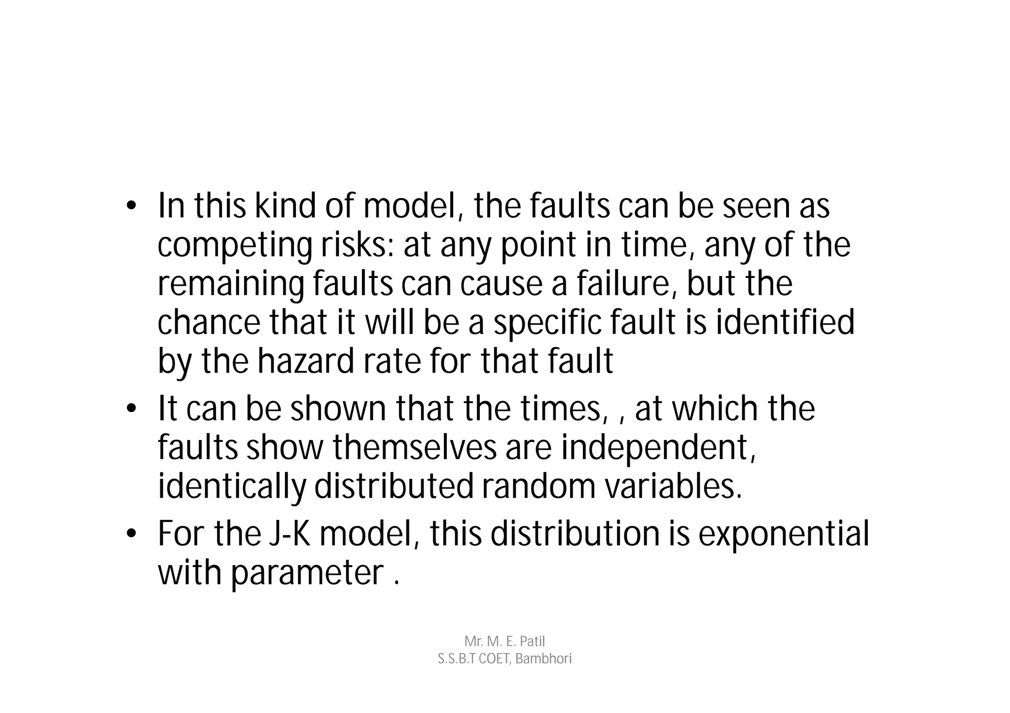 • In this kind of model, the faults can be seen as
  competing risks: at any point in time, any of the
  remaining faults can cause a failure, but the
  chance that it will be a specific fault is identified
  by the hazard rate for that fault
• It can be shown that the times, , at which the
  faults show themselves are independent,
  identically distributed random variables.
• For the J-K model, this distribution is exponential
  with parameter .
                            Mr. M. E. Patil
                       S.S.B.T COET, Bambhori
 