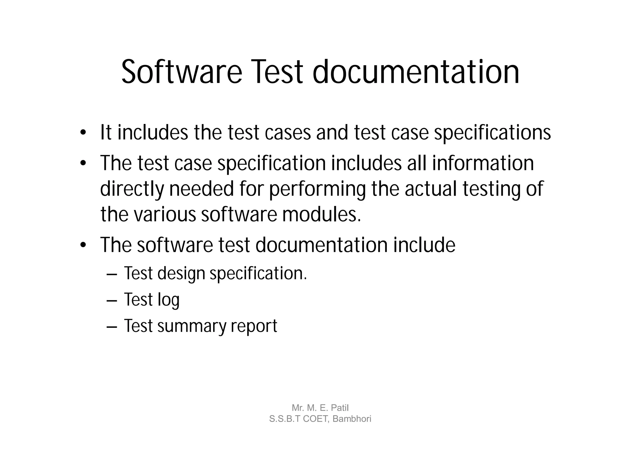 Software Test documentation
• It includes the test cases and test case specifications
• The test case specification includes all information
  directly needed for performing the actual testing of
  the various software modules.
• The software test documentation include
   – Test design specification.
   – Test log
   – Test summary report



                              Mr. M. E. Patil
                         S.S.B.T COET, Bambhori
 