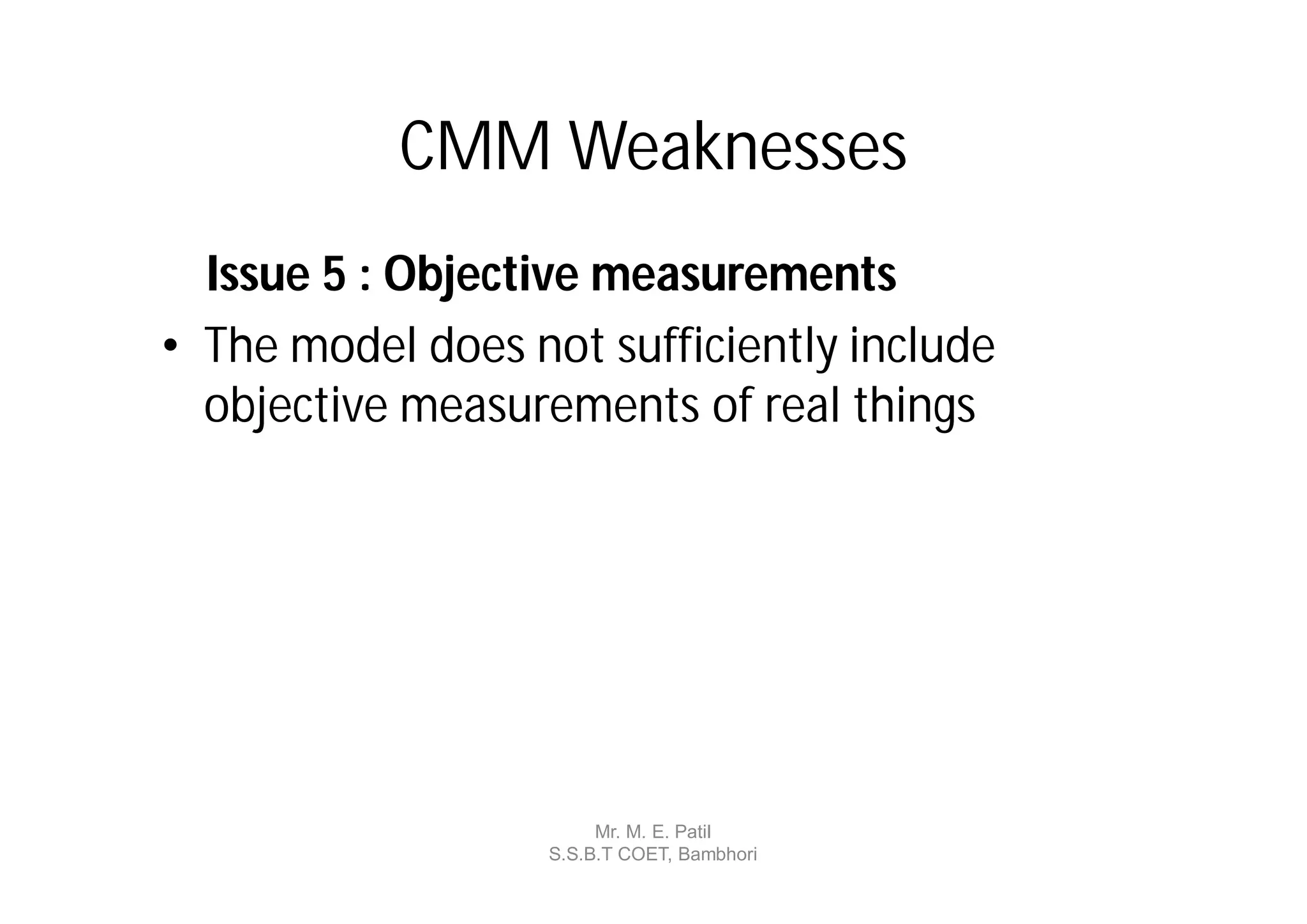 CMM Weaknesses
  Issue 5 : Objective measurements
• The model does not sufficiently include
  objective measurements of real things




                        Mr. M. E. Patil
                   S.S.B.T COET, Bambhori
 