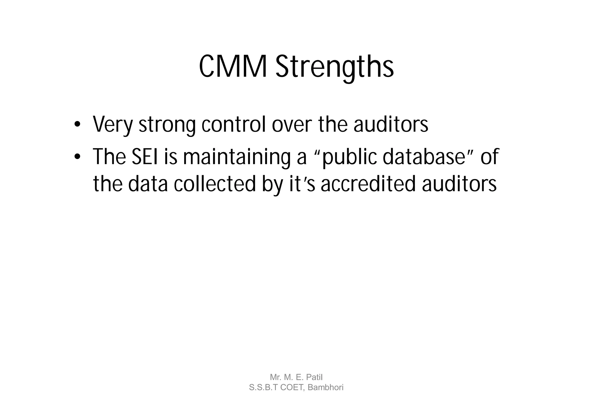 CMM Strengths
• Very strong control over the auditors
• The SEI is maintaining a “public database” of
  the data collected by it’s accredited auditors




                        Mr. M. E. Patil
                   S.S.B.T COET, Bambhori
 