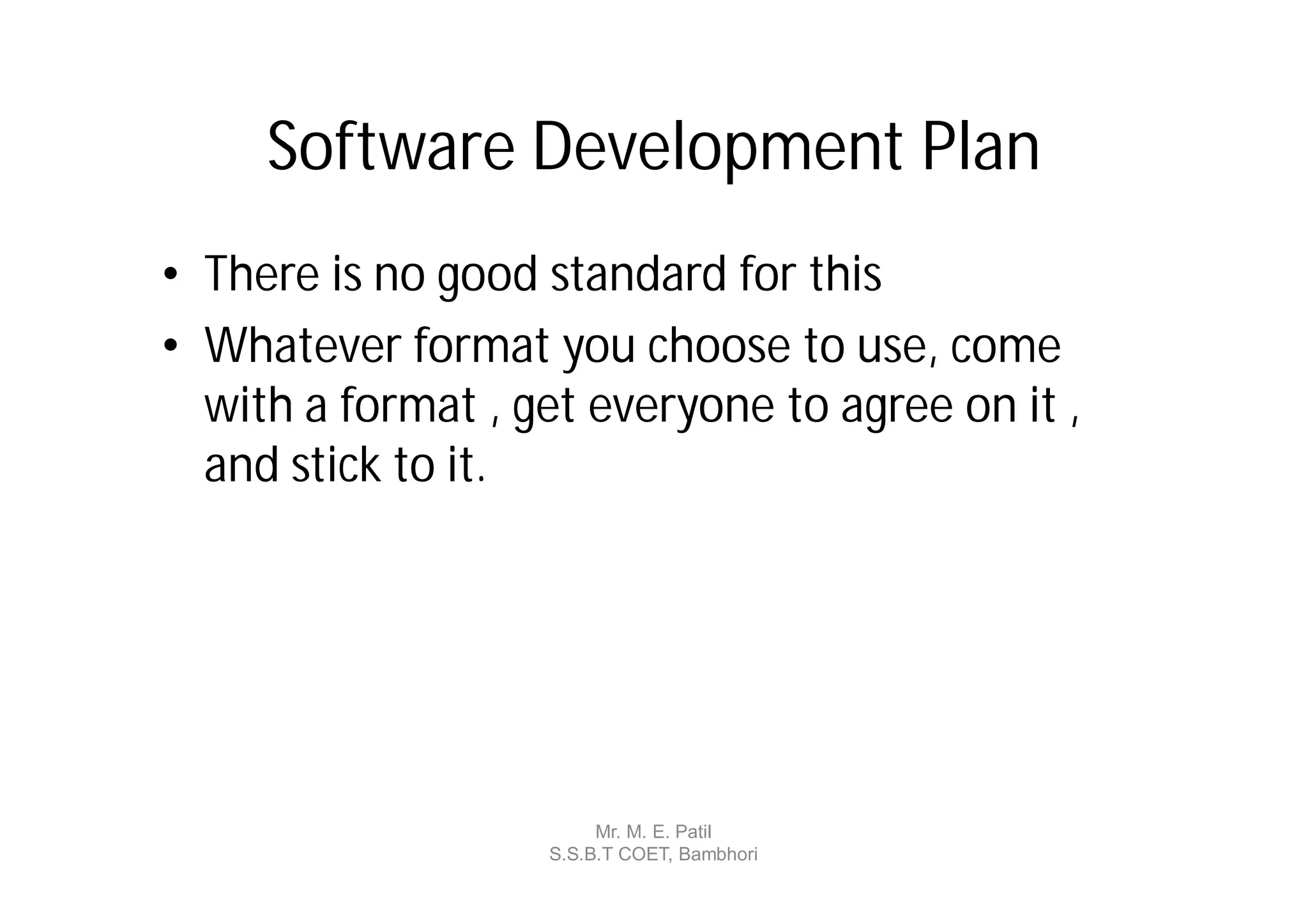 Software Development Plan
• There is no good standard for this
• Whatever format you choose to use, come
  with a format , get everyone to agree on it ,
  and stick to it.




                        Mr. M. E. Patil
                   S.S.B.T COET, Bambhori
 
