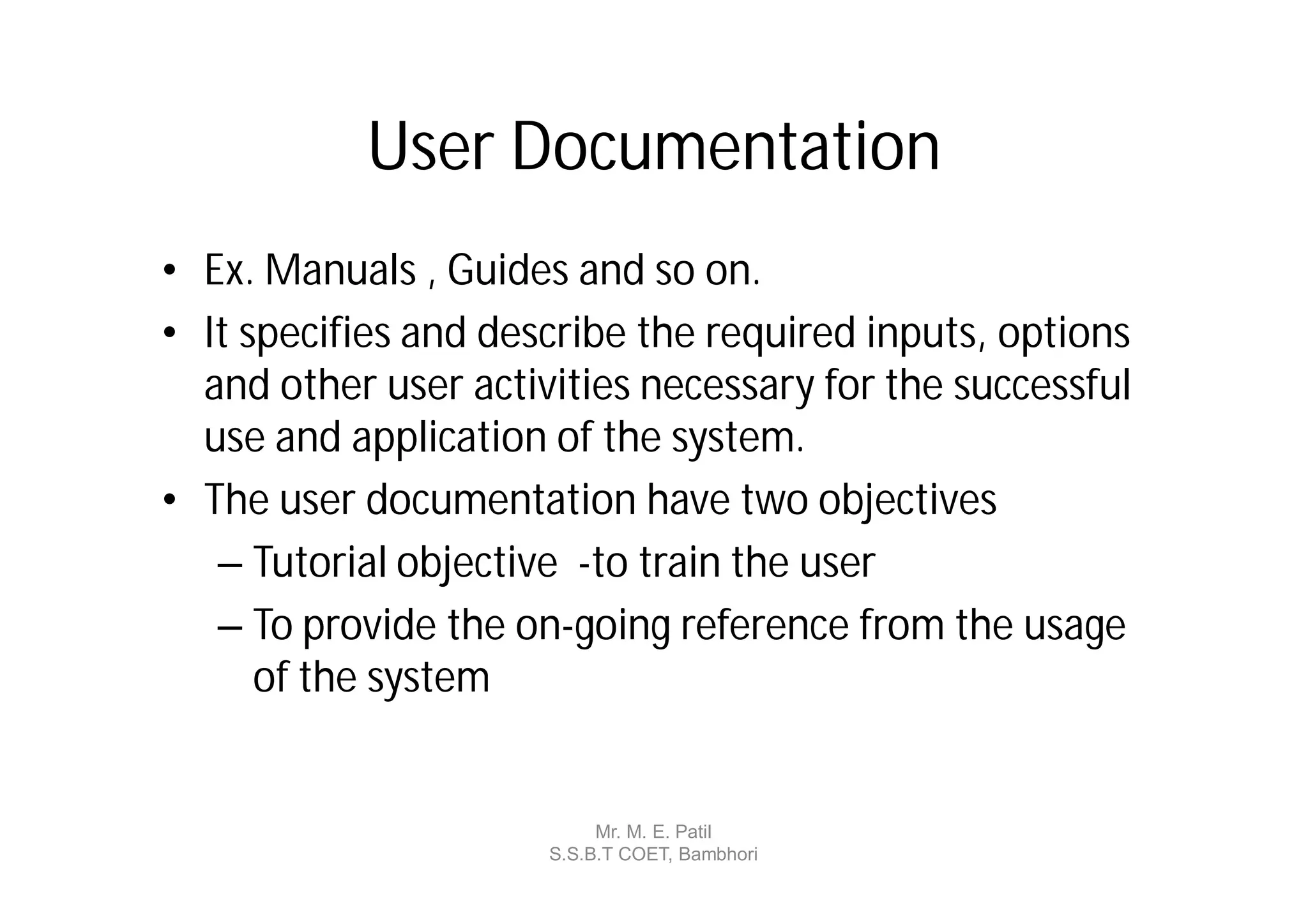 User Documentation
• Ex. Manuals , Guides and so on.
• It specifies and describe the required inputs, options
  and other user activities necessary for the successful
  use and application of the system.
• The user documentation have two objectives
   – Tutorial objective -to train the user
   – To provide the on-going reference from the usage
      of the system


                           Mr. M. E. Patil
                      S.S.B.T COET, Bambhori
 