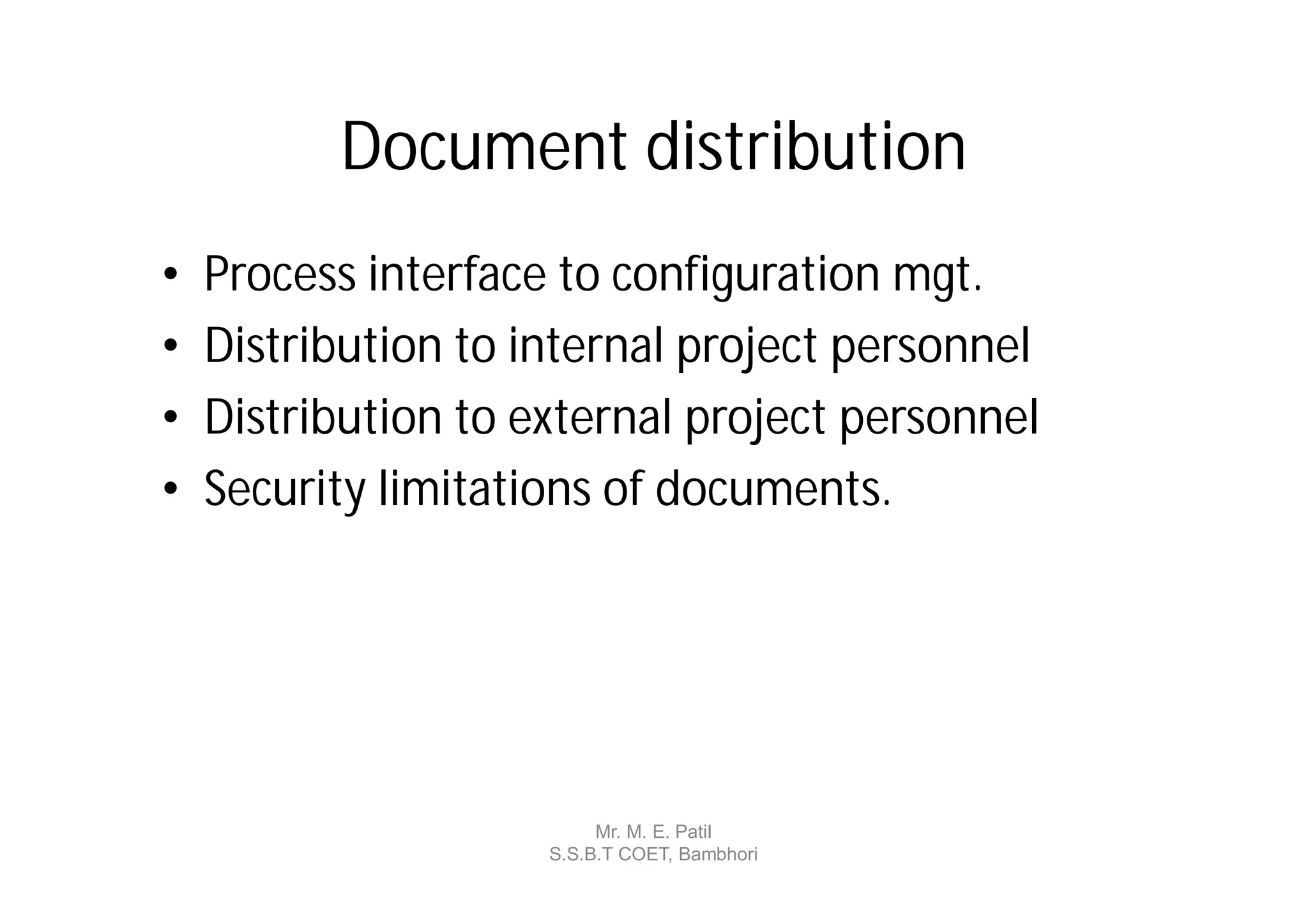 Document distribution
•   Process interface to configuration mgt.
•   Distribution to internal project personnel
•   Distribution to external project personnel
•   Security limitations of documents.




                          Mr. M. E. Patil
                     S.S.B.T COET, Bambhori
 