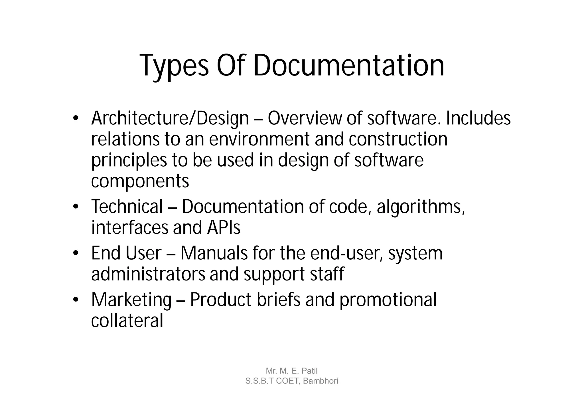 Types Of Documentation
• Architecture/Design – Overview of software. Includes
  relations to an environment and construction
  principles to be used in design of software
  components
• Technical – Documentation of code, algorithms,
  interfaces and APIs
• End User – Manuals for the end-user, system
  administrators and support staff
• Marketing – Product briefs and promotional
  collateral

                          Mr. M. E. Patil
                     S.S.B.T COET, Bambhori
 