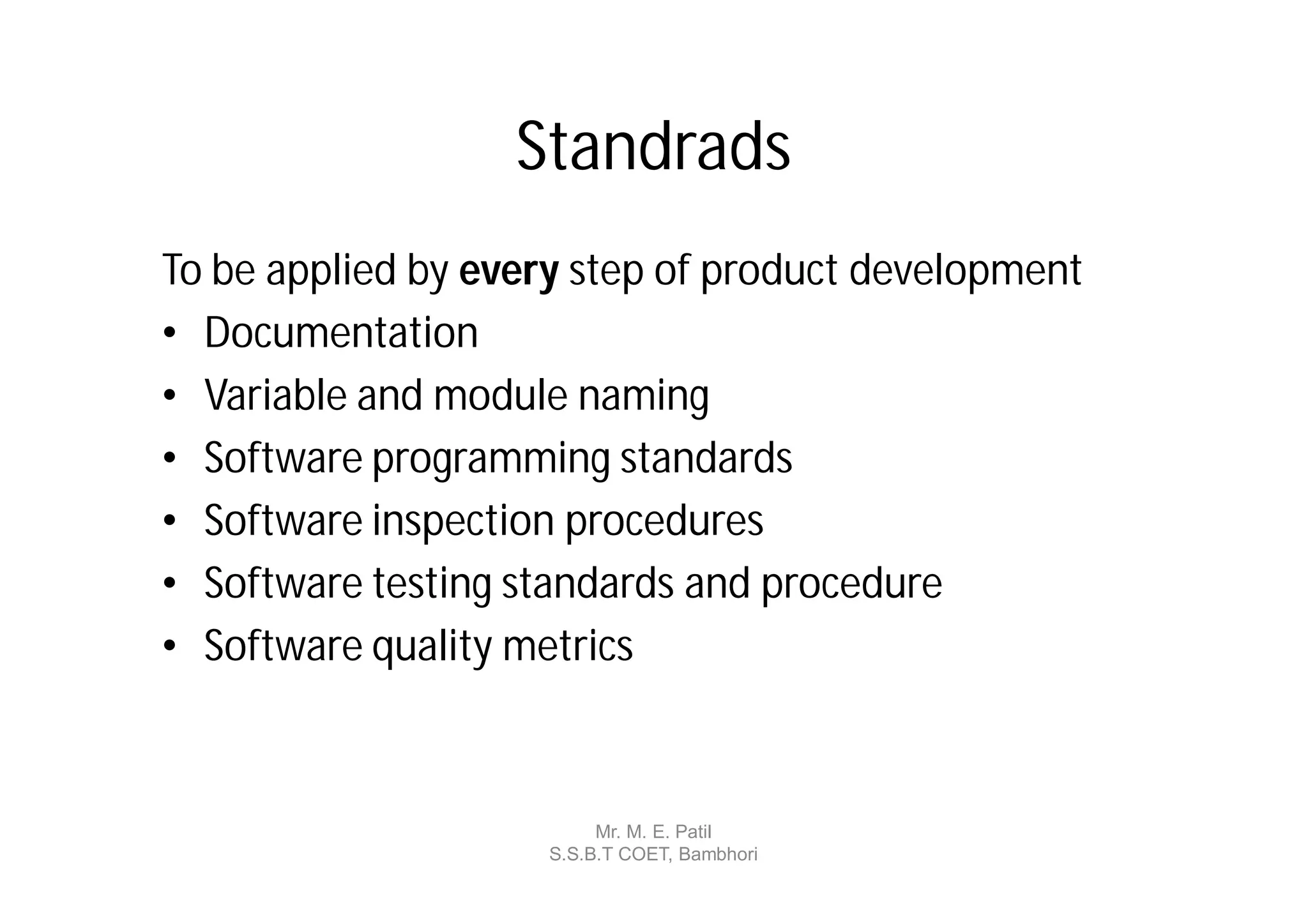 Standrads
To be applied by every step of product development
• Documentation
• Variable and module naming
• Software programming standards
• Software inspection procedures
• Software testing standards and procedure
• Software quality metrics



                          Mr. M. E. Patil
                     S.S.B.T COET, Bambhori
 