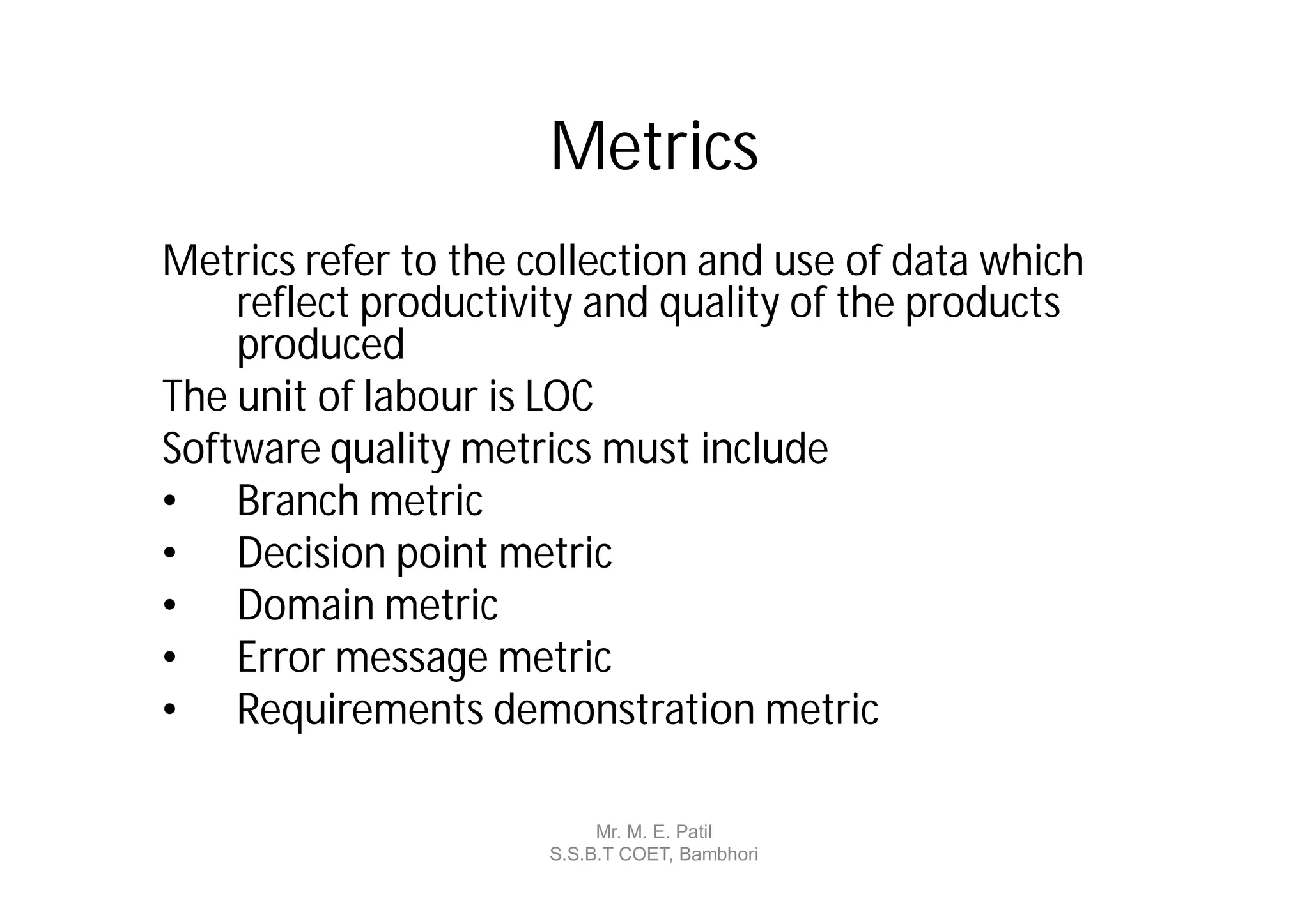 Metrics
Metrics refer to the collection and use of data which
    reflect productivity and quality of the products
    produced
The unit of labour is LOC
Software quality metrics must include
• Branch metric
• Decision point metric
• Domain metric
• Error message metric
• Requirements demonstration metric

                           Mr. M. E. Patil
                      S.S.B.T COET, Bambhori
 